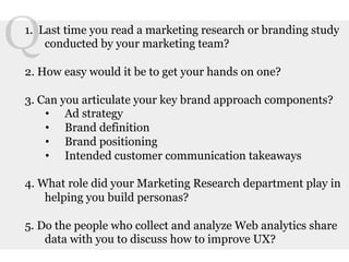 Q	
  
  1. Last time you read a marketing research or branding study
      conducted by your marketing team?

  2. How easy would it be to get your hands on one?

  3. Can you articulate your key brand approach components?
      •  Ad strategy
      •  Brand definition
      •  Brand positioning
      •  Intended customer communication takeaways

  4. What role did your Marketing Research department play in
      helping you build personas?

  5. Do the people who collect and analyze Web analytics share
      data with you to discuss how to improve UX?
 