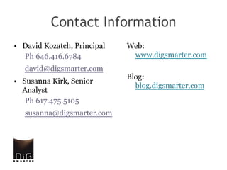 Contact Information
•  David Kozatch, Principal   Web:
   Ph 646.416.6784             www.digsmarter.com
   david@digsmarter.com
                              Blog:
•  Susanna Kirk, Senior
                                blog.digsmarter.com
   Analyst
    Ph 617.475.5105
   susanna@digsmarter.com
 