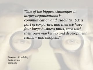 “One of the biggest challenges in
                       larger organizations is
                       communication and usability. UX is
                       part of corporate, and then we have
                       four large business units, each with
                       their own marketing and development
                       teams – and budgets.”




Director	
  of	
  Usability,	
  
Fortune	
  100	
  
company	
  
 