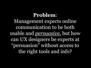 Problem:
 Management expects online
  communication to be both
usable and persuasive, but how
can UX designers be experts at
“persuasion” without access to
   the right tools and info?	
  
 