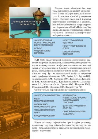 14
Окреме місце відведено інститу-
там, які входять до складу універси-
тету. Серед них три навчальні інсти-
тути і, широко відомий у наукових
колах, Науково-дослідний інститут
нафтогазової енергетики і екології,
який тісно співпрацює з структурни-
ми підрозділами НАК «Нафтогаз Ук-
раїни», і в якому створюються новітні
технології і інновації для нафтогазо-
вої промисловості:
НДІ НЕЕ представлений великою експозицією нау-
кових розробок і планшетів, які відображають розвиток
науки на факультетах і кафедрах, частина яких вистав-
лена в музеї, а переважна більшість, зроблених в останні
роки, знаходиться в окремому приміщенні Демонстра-
ційного залу. Тут же представлені здобутки наукових
шкіл професорів Адаменка О.М., Бойка В.С., Грудза В.Я.,
Заміховського Л.М., Карпаша О.М., Кісіля І.С., Кондра-
та Р.М., Коцкулича Я.С., Крижанівського Є.І., Маєвсь-
кого Б.Й., Мислюка М.А., Орлова О.О., Петрини Ю.Д.,
Семенцова Г.Н., Шлапака Л.С., Яремійчука Р.С.
Окрім того,на окремих планшетах представлені:
Більш детальну інформацію про історію розвитку,
навчальну і наукову роботу факультетів, інститутів, ка-
федр і підрозділів можна отримати, вивчаючі дані план-
шетів і експонати.
НАУКОВО-ДОСЛІДНИЙ
ІНСТИТУТ НАФТОГАЗОВОЇ
ЕНЕРГЕТИКИ І ЕКОЛОГІЇ
ІНСТИТУТ
ФУНДАМЕНТАЛЬНОЇ
ПІДГОТОВКИ
ІНСТИТУТ ГУМАНІТАРНОЇ
ПІДГОТОВКИ
ІНСТИТУТ ПІСЛЯДИПЛОМНОЇ
ОСВІТИ
КАФЕДРА ВІЙСЬКОВОЇ
ПІДГОТОВКИ
НАУКОВО-ТЕХНІЧНА БІБЛІОТЕКА
ВІДДІЛ
МІЖНАРОДНИХ ЗВ’ЯЗКІВ
ІНФОРМАЦІЙНО-
ОБЧИСЛЮВАЛЬНИЙ ЦЕНТР
ТРЕНАЖЕРНИЙ БУРОВИЙ
ЦЕНТР
КАФЕДРА ФІЗВИХОВАННЯ
ВІДДІЛ ОХОРОНИ
ІНТЕЛЕКТУАЛЬНОЇ ВЛАСНОСТІ
ТА ІНФОРМАЦІЙНИХ
ТЕХНОЛОГІЙ
ЦЕНТР КУЛЬТУРИ І ДОЗВІЛЛЯ
СТУДЕНТІВ
САНАТОРІЙ-ПРОФІЛАКТОРІЙ
«БАДЬОРІСТЬ»
 