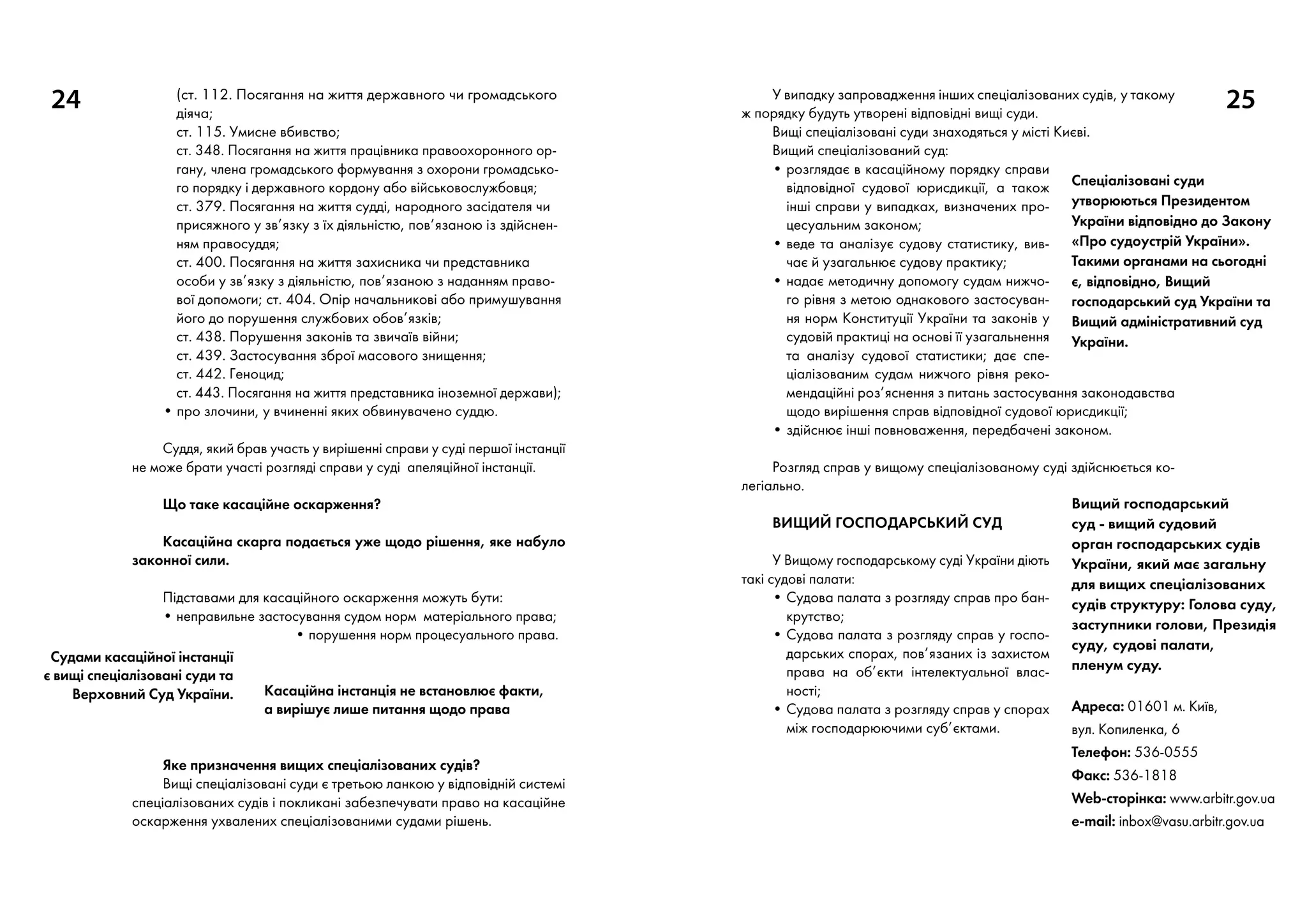 24 25У випадку запровадження інших спеціалізованих судів, у такому
ж порядку будуть утворені відповідні вищі суди.
Вищі спеціалізовані суди знаходяться у місті Києві.
Вищий спеціалізований суд:
• розглядає в касаційному порядку справи
відповідної судової юрисдикції, а також
інші справи у випадках, визначених про-
цесуальним законом;
• веде та аналізує судову статистику, вив­
чає й узагальнює судову практику;
• надає методичну допомогу судам нижчо-
го рівня з метою однакового застосуван-
ня норм Конституції України та законів у
судовій практиці на основі її узагальнення
та аналізу судової статистики; дає спе-
ціалізованим судам нижчого рівня реко-
мендаційні роз’яснення з питань застосування законодавства
щодо вирішення справ відповідної судової юрисдикції;
• здійснює інші повноваження, передбачені законом.
Розгляд справ у вищому спеціалізованому суді здійснюється ко-
легіально.
Вищий господарський суд
У Вищому господарському суді України діють
такі судові палати:
• Судова палата з розгляду справ про бан-
крутство;
• Судова палата з розгляду справ у госпо-
дарських спорах, пов’язаних із захистом
права на об’єкти інтелектуальної влас-
ності;
• Судова палата з розгляду справ у спорах
між господарюючими суб’єктами.
(ст. 112. Посягання на життя державного чи громадського
діяча;
ст. 115. Умисне вбивство;
ст. 348. Посягання на життя працівника правоохоронного ор-
гану, члена громадського формування з охорони громадсько-
го порядку і державного кордону або військовослужбовця;
ст. 379. Посягання на життя судді, народного засідателя чи
присяжного у зв’язку з їх діяльністю, пов’язаною із здійснен-
ням правосуддя;
ст. 400. Посягання на життя захисника чи представника
особи у зв’язку з діяльністю, пов’язаною з наданням право-
вої допомоги; ст. 404. Опір начальникові або примушування
його до порушення службових обов’язків;
ст. 438. Порушення законів та звичаїв війни;
ст. 439. Застосування зброї масового знищення;
ст. 442. Геноцид;
ст. 443. Посягання на життя представника іноземної держави);
• про злочини, у вчиненні яких обвинувачено суддю.
Суддя, який брав участь у вирішенні справи у суді першої інстанції
не може брати участі розгляді справи у суді апеляційної інстанції.
Що таке касаційне оскарження?
Касаційна скарга подається уже щодо рішення, яке набуло
законної сили.
Підставами для касаційного оскарження можуть бути:
• неправильне застосування судом норм матеріального права;
• порушення норм процесуального права.
Касаційна інстанція не встановлює факти,
а вирішує лише питання щодо права
Яке призначення вищих спеціалізованих судів?
Вищі спеціалізовані суди є третьою ланкою у відповідній системі
спеціалізованих судів і покликані забезпечувати право на касаційне
оскарження ухвалених спеціалізованими судами рішень.
Судами касаційної інстанції
є вищі спеціалізовані суди та
Верховний Суд України.
Спеціалізовані суди
утворюються Президентом
України відповідно до Закону
«Про судоустрій України».
Такими органами на сьогодні
є, відповідно, Вищий
господарський суд України та
Вищий адміністративний суд
України.
Вищий господарський
суд - вищий судовий
орган господарських судів
України, який має загальну
для вищих спеціалізованих
судів структуру: Голова суду,
заступники голови, Президія
суду, судові палати,
пленум суду.
Адреса: 01601 м. Київ,
вул. Копиленка, 6
Телефон: 536-0555
Факс: 536-1818
Web-сторінка: www.arbitr.gov.ua
e-mail: inbox@vasu.arbitr.gov.ua
 