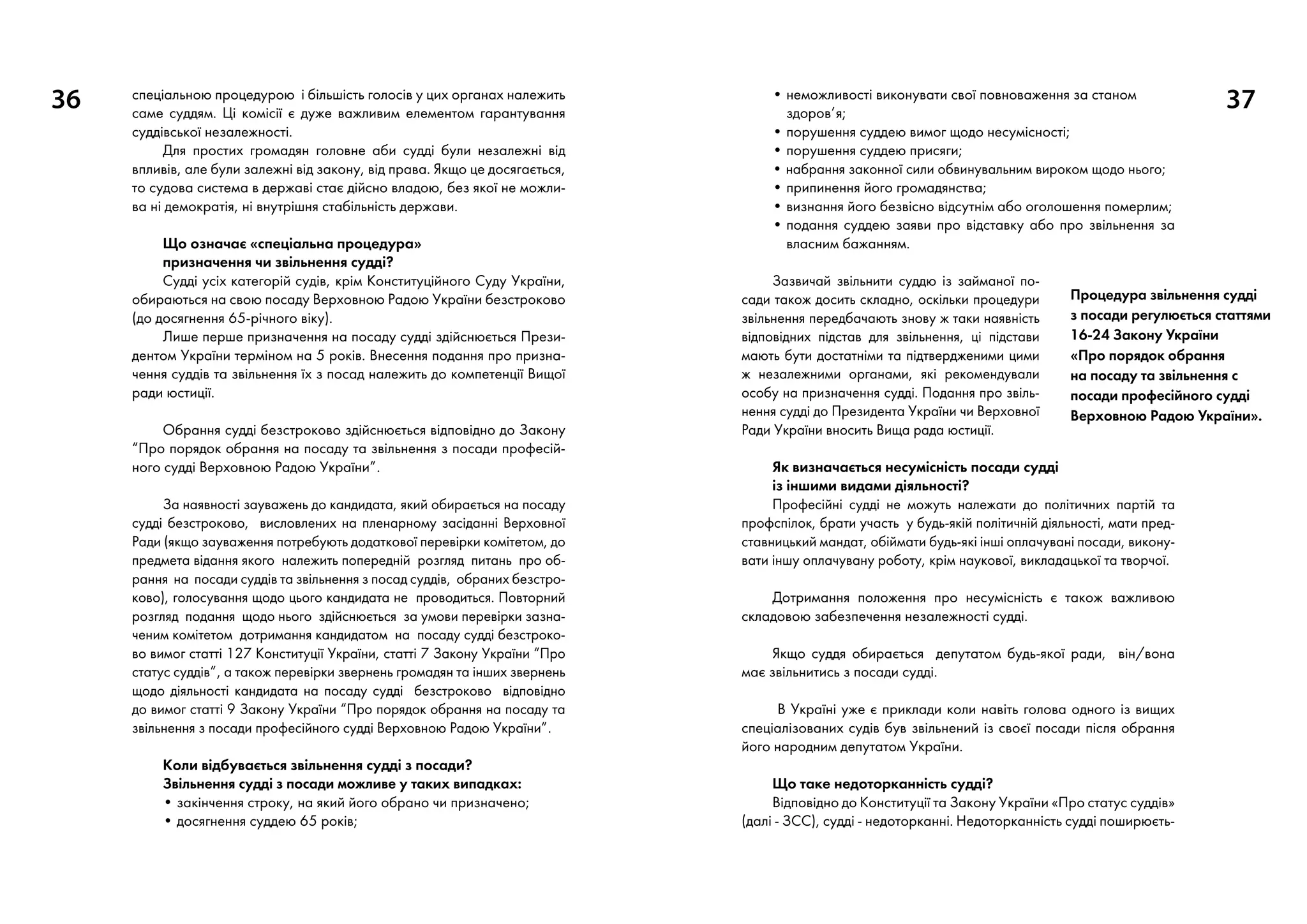 36 37спеціальною процедурою і більшість голосів у цих органах належить
саме суддям. Ці комісії є дуже важливим елементом гарантування
суддівської незалежності.
Для простих громадян головне аби судді були незалежні від
впливів, але були залежні від закону, від права. Якщо це досягається,
то судова система в державі стає дійсно владою, без якої не можли-
ва ні демократія, ні внутрішня стабільність держави.
Що означає «спеціальна процедура»
призначення чи звільнення судді?
Судді усіх категорій судів, крім Конституційного Суду України,
обираються на свою посаду Верховною Радою України безстроково
(до досягнення 65-річного віку).
Лише перше призначення на посаду судді здійснюється Прези-
дентом України терміном на 5 років. Внесення подання про призна-
чення суддів та звільнення їх з посад належить до компетенції Вищої
ради юстиції.
Обрання судді безстроково здійснюється відповідно до Закону
“Про порядок обрання на посаду та звільнення з посади професій-
ного судді Верховною Радою України”.
За наявності зауважень до кандидата, який обирається на посаду
судді безстроково, висловлених на пленарному засіданні Верховної
Ради (якщо зауваження потребують додаткової перевірки комітетом, до
предмета відання якого належить попередній розгляд питань про об-
рання на посади суддів та звільнення з посад суддів, обраних безстро-
ково), голосування щодо цього кандидата не проводиться. Повторний
розгляд подання щодо нього здійснюється за умови перевірки зазна-
ченим комітетом дотримання кандидатом на посаду судді безстроко-
во вимог статті 127 Конституції України, статті 7 Закону України “Про
статус суддів”, а також перевірки звернень громадян та інших звернень
щодо діяльності кандидата на посаду судді безстроково відповідно
до вимог статті 9 Закону України “Про порядок обрання на посаду та
звільнення з посади професійного судді Верховною Радою України”.
Коли відбувається звільнення судді з посади?
Звільнення судді з посади можливе у таких випадках:
• закінчення строку, на який його обрано чи призначено;
• досягнення суддею 65 років;
• неможливості виконувати свої повноваження за станом
здоров’я;
• порушення суддею вимог щодо несумісності;
• порушення суддею присяги;
• набрання законної сили обвинувальним вироком щодо нього;
• припинення його громадянства;
• визнання його безвісно відсутнім або оголошення померлим;
• подання суддею заяви про відставку або про звільнення за
власним бажанням.
Зазвичай звільнити суддю із займаної по-
сади також досить складно, оскільки процедури
звільнення передбачають знову ж таки наявність
відповідних підстав для звільнення, ці підстави
мають бути достатніми та підтвердженими цими
ж незалежними органами, які рекомендували
особу на призначення судді. Подання про звіль-
нення судді до Президента України чи Верховної
Ради України вносить Вища рада юстиції.
Як визначається несумісність посади судді
із іншими видами діяльності?
Професійні судді не можуть належати до політичних партій та
профспілок, брати участь у будь-якій політичній діяльності, мати пред-
ставницький мандат, обіймати будь-які інші оплачувані посади, викону-
вати іншу оплачувану роботу, крім наукової, викладацької та творчої.
Дотримання положення про несумісність є також важливою
складовою забезпечення незалежності судді.
Якщо суддя обирається депутатом будь-якої ради, він/вона
має звільнитись з посади судді.
В Україні уже є приклади коли навіть голова одного із вищих
спеціалізованих судів був звільнений із своєї посади після обрання
його народним депутатом України.
Що таке недоторканність судді?
Відповідно до Конституції та Закону України «Про статус суддів»
(далі - ЗСС), судді - недоторканні. Недоторканність судді поширюєть-
Процедура звільнення судді
з посади регулюється статтями
16-24 Закону України
«Про порядок обрання
на посаду та звільнення с
посади професійного судді
Верховною Радою України».
 