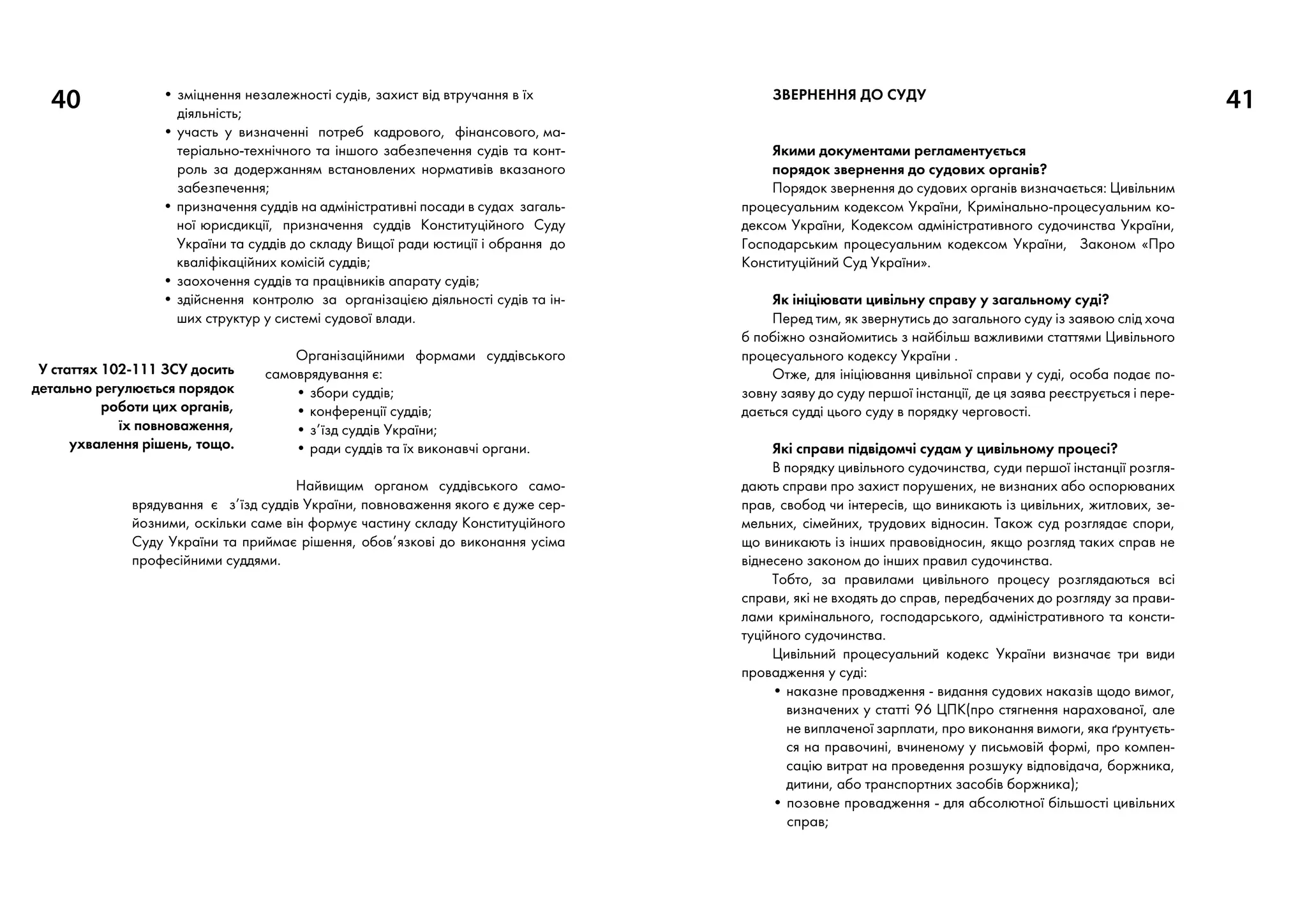 40 • зміцнення незалежності судів, захист від втручання в їх
діяльність;
• участь у визначенні потреб кадрового, фінансового, ма­
те­ріально-технічного та іншого забезпечення судів та конт­
роль за додержанням встановлених нормативів вказаного
забезпечення;
• призначення суддів на адміністративні посади в судах загаль-
ної юрисдикції, призначення суддів Конституційного Суду
України та суддів до складу Вищої ради юстиції і обрання до
кваліфікаційних комісій суддів;
• заохочення суддів та працівників апарату судів;
• здійснення контролю за організацією діяльності судів та ін-
ших структур у системі судової влади.
Організаційними формами суддівського
самоврядування є:
• збори суддів;
• конференції суддів;
• з’їзд суддів України;
• ради суддів та їх виконавчі органи.
Найвищим органом суддівського само-
врядування є з’їзд суддів України, повноваження якого є дуже сер-
йозними, оскільки саме він формує частину складу Конституційного
Суду України та приймає рішення, обов’язкові до виконання усіма
професійними суддями.
ЗВЕРНЕННЯ ДО СУДУ

Якими документами регламентується
порядок звернення до судових органів?
Порядок звернення до судових органів визначається: Цивільним
процесуальним кодексом України, Кримінально-процесуальним ко-
дексом України, Кодексом адміністративного судочинства України,
Господарським процесуальним кодексом України, Законом «Про
Конституційний Суд України».
Як ініціювати цивільну справу у загальному суді?
Перед тим, як звернутись до загального суду із заявою слід хоча
б побіжно ознайомитись з найбільш важливими статтями Цивільного
процесуального кодексу України .
Отже, для ініціювання цивільної справи у суді, особа подає по-
зовну заяву до суду першої інстанції, де ця заява реєструється і пере-
дається судді цього суду в порядку черговості.
Які справи підвідомчі судам у цивільному процесі?
В порядку цивільного судочинства, суди першої інстанції розгля-
дають справи про захист порушених, не визнаних або оспорюваних
прав, свобод чи інтересів, що виникають із цивільних, житлових, зе-
мельних, сімейних, трудових відносин. Також суд розглядає спори,
що виникають із інших правовідносин, якщо розгляд таких справ не
віднесено законом до інших правил судочинства.
Тобто, за правилами цивільного процесу розглядаються всі
справи, які не входять до справ, передбачених до розгляду за прави-
лами кримінального, господарського, адміністративного та консти-
туційного судочинства.
Цивільний процесуальний кодекс України визначає три види
провадження у суді:
• наказне провадження - видання судових наказів щодо вимог,
визначених у статті 96 ЦПК(про стягнення нарахованої, але
не виплаченої зарплати, про виконання вимоги, яка ґрунтуєть-
ся на правочині, вчиненому у письмовій формі, про компен-
сацію витрат на проведення розшуку відповідача, боржника,
дитини, або транспортних засобів боржника);
• позовне провадження - для абсолютної більшості цивільних
справ;
41
У статтях 102-111 ЗСУ досить
детально регулюється порядок
роботи цих органів,
їх повноваження,
ухвалення рішень, тощо.
 