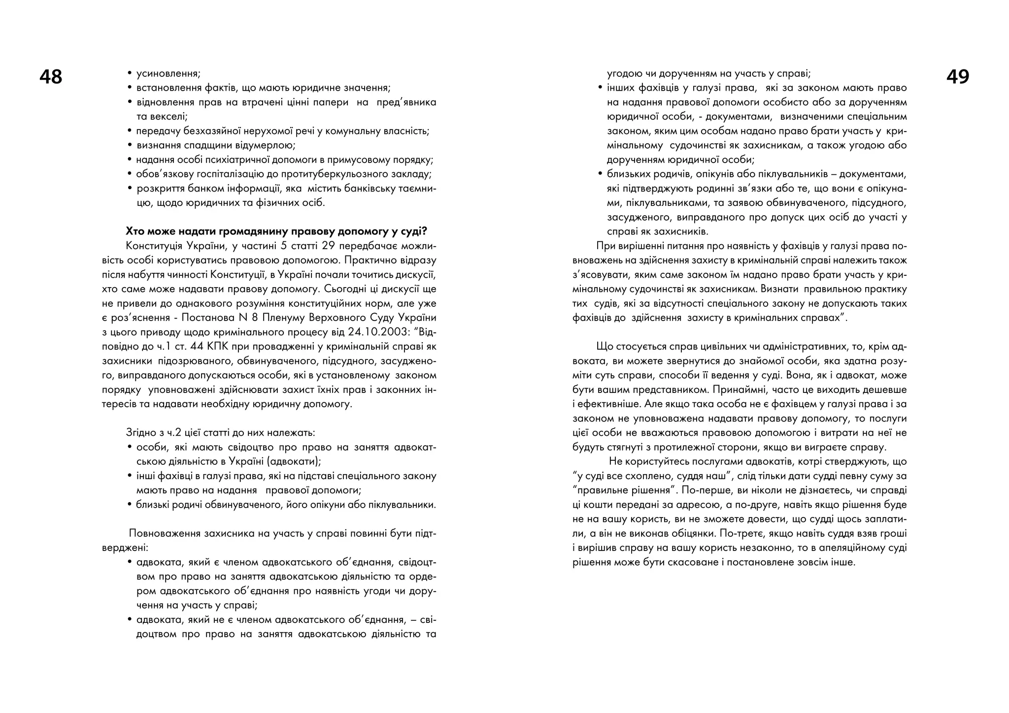 48 • усиновлення;
• встановлення фактів, що мають юридичне значення;
• відновлення прав на втрачені цінні папери на пред’явника
та векселі;
• передачу безхазяйної нерухомої речі у комунальну власність;
• визнання спадщини відумерлою;
• надання особі психіатричної допомоги в примусовому порядку;
• обов’язкову госпіталізацію до протитуберкульозного закладу;
• розкриття банком інформації, яка містить банківську таємни-
цю, щодо юридичних та фізичних осіб.
Хто може надати громадянину правову допомогу у суді?
Конституція України, у частині 5 статті 29 передбачає можли-
вість особі користуватись правовою допомогою. Практично відразу
після набуття чинності Конституції, в Україні почали точитись дискусії,
хто саме може надавати правову допомогу. Сьогодні ці дискусії ще
не привели до однакового розуміння конституційних норм, але уже
є роз’яснення - Постанова N 8 Пленуму Верховного Суду України
з цього приводу щодо кримінального процесу від 24.10.2003: “Від-
повідно до ч.1 ст. 44 КПК при провадженні у кримінальній справі як
захисники підозрюваного, обвинуваченого, підсудного, засуджено-
го, виправданого допускаються особи, які в установленому законом
порядку уповноважені здійснювати захист їхніх прав і законних ін-
тересів та надавати необхідну юридичну допомогу.
Згідно з ч.2 цієї статті до них належать:
• особи, які мають свідоцтво про право на заняття адвокат-
ською діяльністю в Україні (адвокати);
• інші фахівці в галузі права, які на підставі спеціального закону
мають право на надання правової допомоги;
• близькі родичі обвинуваченого, його опікуни або піклувальники.
Повноваження захисника на участь у справі повинні бути підт-
верджені:
• адвоката, який є членом адвокатського об’єднання, свідоцт­
вом про право на заняття адвокатською діяльністю та орде-
ром адвокатського об’єднання про наявність угоди чи дору-
чення на участь у справі;
• адвоката, який не є членом адвокатського об’єднання, – сві-
доцтвом про право на заняття адвокатською діяльністю та
угодою чи дорученням на участь у справі;
• інших фахівців у галузі права, які за законом мають право
на надання правової допомоги особисто або за дорученням
юридичної особи, - документами, визначеними спеціальним
законом, яким цим особам надано право брати участь у кри-
мінальному судочинстві як захисникам, а також угодою або
дорученням юридичної особи;
• близьких родичів, опікунів або піклувальників – документами,
які підтверджують родинні зв’язки або те, що вони є опікуна-
ми, піклувальниками, та заявою обвинуваченого, підсудного,
засудженого, виправданого про допуск цих осіб до участі у
справі як захисників.
При вирішенні питання про наявність у фахівців у галузі права по-
вноважень на здійснення захисту в кримінальній справі належить також
з’ясовувати, яким саме законом їм надано право брати участь у кри-
мінальному судочинстві як захисникам. Визнати правильною практику
тих судів, які за відсутності спеціального закону не допускають таких
фахівців до здійснення захисту в кримінальних справах”.
Що стосується справ цивільних чи адміністративних, то, крім ад-
воката, ви можете звернутися до знайомої особи, яка здатна розу-
міти суть справи, способи її ведення у суді. Вона, як і адвокат, може
бути вашим представником. Принаймні, часто це виходить дешевше
і ефективніше. Але якщо така особа не є фахівцем у галузі права і за
законом не уповноважена надавати правову допомогу, то послуги
цієї особи не вважаються правовою допомогою і витрати на неї не
будуть стягнуті з протилежної сторони, якщо ви виграєте справу.
Не користуйтесь послугами адвокатів, котрі стверджують, що
“у суді все схоплено, суддя наш”, слід тільки дати судді певну суму за
“правильне рішення”. По-перше, ви ніколи не дізнаєтесь, чи справді
ці кошти передані за адресою, а по-друге, навіть якщо рішення буде
не на вашу користь, ви не зможете довести, що судді щось заплати-
ли, а він не виконав обіцянки. По-третє, якщо навіть суддя взяв гроші
і вирішив справу на вашу користь незаконно, то в апеляційному суді
рішення може бути скасоване і постановлене зовсім інше.
49
 