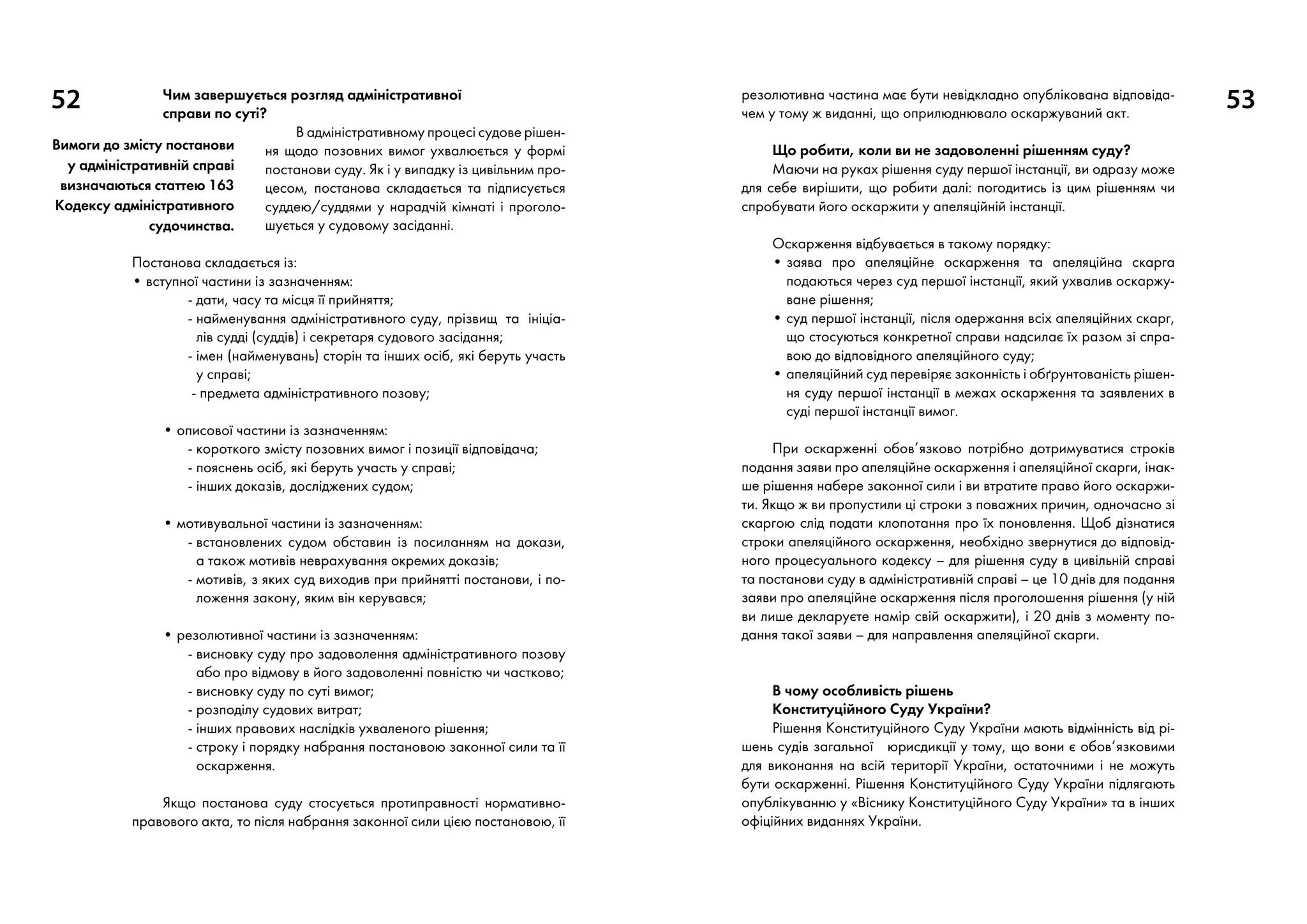 52 53Чим завершується розгляд адміністративної
справи по суті?
В адміністративному процесі судове рішен-
ня щодо позовних вимог ухвалюється у формі
постанови суду. Як і у випадку із цивільним про-
цесом, постанова складається та підписується
суддею/суддями у нарадчій кімнаті і проголо-
шується у судовому засіданні.
Постанова складається із:
• вступної частини із зазначенням:
	 - дати, часу та місця її прийняття;
	 - найменування адміністративного суду, прізвищ та ініціа-
лів судді (суддів) і секре­таря судового засідання;
	 - імен (найменувань) сторін та інших осіб, які беруть участь
у справі;
	 - предмета адміністративного позову;
• описової частини із зазначенням:
	 - короткого змісту позовних вимог і позиції відповідача;
	 - пояснень осіб, які беруть участь у справі;
	 - інших доказів, досліджених судом;
• мотивувальної частини із зазначенням:
	 - встановлених судом обставин із посиланням на докази,
а також мотивів неврахування окремих доказів;
	 - мотивів, з яких суд виходив при прийнятті постанови, і по-
ложення закону, яким він керувався;
• резолютивної частини із зазначенням:
	 - висновку суду про задоволення адміністративного позову
або про відмову в його задоволенні повністю чи частково;
	 - висновку суду по суті вимог;
	 - розподілу судових витрат;
	 - інших правових наслідків ухваленого рішення;
	 - строку і порядку набрання постановою законної сили та її
оскарження.
Якщо постанова суду стосується протиправності нормативно-
правового акта, то після набрання законної сили цією постановою, її
резолютивна частина має бути невідкладно опублікована відповіда-
чем у тому ж виданні, що оприлюднювало оскаржуваний акт.
Що робити, коли ви не задоволенні рішенням суду?
Маючи на руках рішення суду першої інстанції, ви одразу може
для себе вирішити, що робити далі: погодитись із цим рішенням чи
спробувати його оскаржити у апеляційній інстанції.
Оскарження відбувається в такому порядку:
• заява про апеляційне оскарження та апеляційна скарга
подають­ся через суд першої інстанції, який ухвалив оскаржу-
ване рішення;
• суд першої інстанції, після одержання всіх апеляційних скарг,
що стосуються конкретної справи надсилає їх разом зі спра-
вою до відповідного апеляційного суду;
• апеляційний суд перевіряє законність і обґрунтованість рішен-
ня суду першої інстанції в межах оскарження та заявлених в
суді першої інстанції вимог.
При оскарженні обов’язково потрібно дотримуватися строків
подання заяви про апеляційне оскарження і апеляційної скарги, інак-
ше рішення набере законної сили і ви втратите право його оскаржи-
ти. Якщо ж ви пропустили ці строки з поважних причин, одночасно зі
скаргою слід подати клопотання про їх поновлення. Щоб дізнатися
строки апеляційного оскарження, необхідно звернутися до відповід-
ного процесуального кодексу – для рішення суду в цивільній справі
та постанови суду в адміністративній справі – це 10 днів для подання
заяви про апеляційне оскарження після проголошення рішення (у ній
ви лише декларуєте намір свій оскаржити), і 20 днів з моменту по-
дання такої заяви – для направлення апеляційної скарги.
В чому особливість рішень
Конституційного Суду України?
Рішення Конституційного Суду України мають відмінність від рі-
шень судів загальної юрисдикції у тому, що вони є обов’язковими
для виконання на всій території України, остаточними і не можуть
бути оскарженні. Рішення Конституційного Суду України підлягають
опублікуванню у «Віснику Конституційного Суду України» та в інших
офіційних виданнях України.
Вимоги до змісту постанови
у адміністративній справі
визначаються статтею 163
Кодексу адміністративного
судочинства.
 