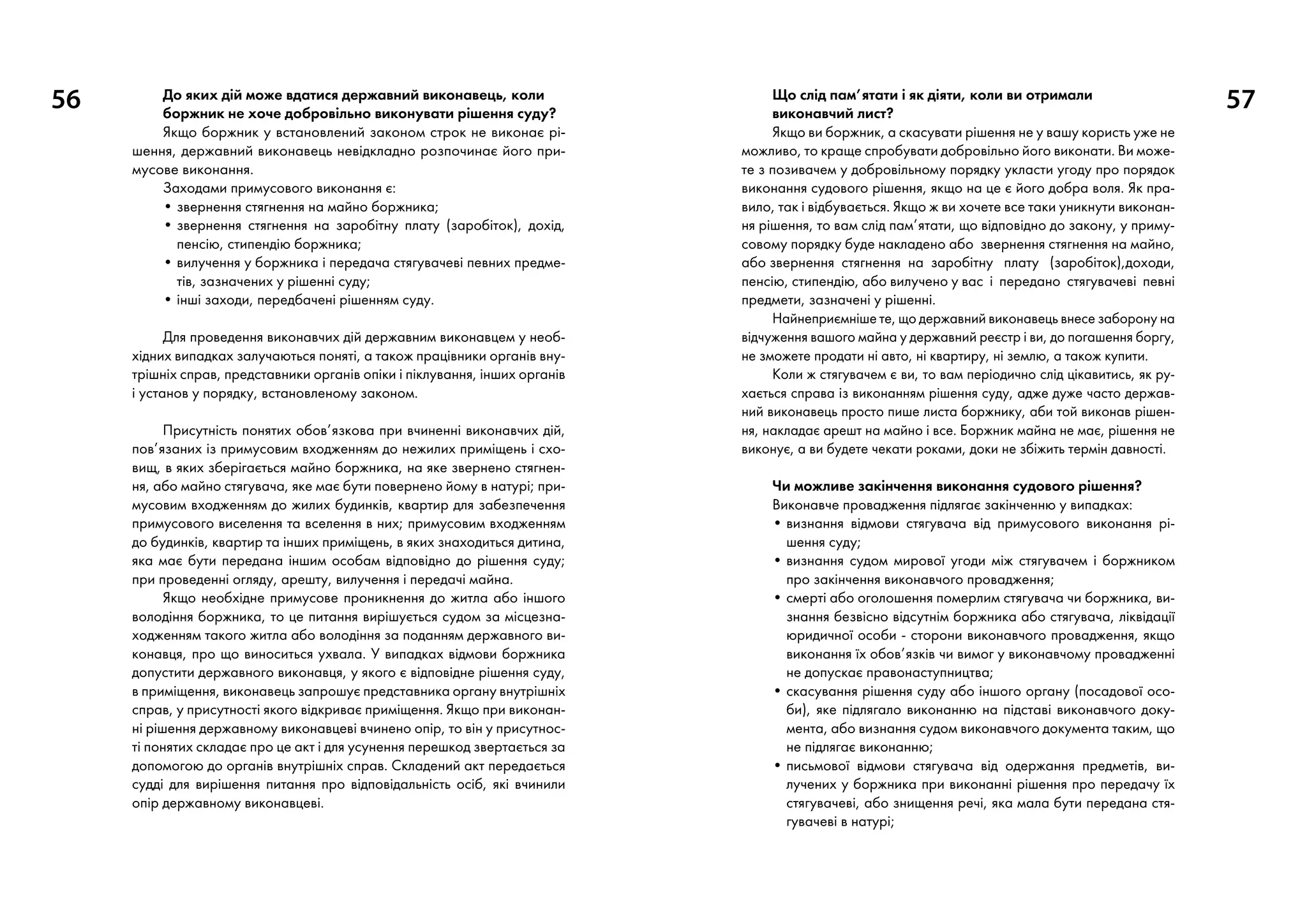 56 57До яких дій може вдатися державний виконавець, коли
боржник не хоче добровільно виконувати рішення суду?
Якщо боржник у встановлений законом строк не виконає рі-
шення, державний виконавець невідкладно розпочинає його при-
мусове виконання.
Заходами примусового виконання є:
• звернення стягнення на майно боржника;
• звернення стягнення на заробітну плату (заробіток), дохід,
пенсію, стипендію боржника;
• вилучення у боржника і передача стягувачеві певних предме-
тів, зазначених у рішенні суду;
• інші заходи, передбачені рішенням суду.
Для проведення виконавчих дій державним виконавцем у необ-
хідних випадках залучаються поняті, а також працівники органів вну-
трішніх справ, представники органів опіки і піклування, інших органів
і установ у порядку, встановленому законом.
Присутність понятих обов’язкова при вчиненні виконавчих дій,
пов’язаних із примусовим входженням до нежилих приміщень і схо-
вищ, в яких зберігається майно боржника, на яке звернено стягнен-
ня, або майно стягувача, яке має бути повернено йому в натурі; при-
мусовим входженням до жилих будинків, квартир для забезпечення
примусового виселення та вселення в них; примусовим входженням
до будинків, квартир та інших приміщень, в яких знаходиться дитина,
яка має бути передана іншим особам відповідно до рішення суду;
при проведенні огляду, арешту, вилучення і передачі майна.
Якщо необхідне примусове проникнення до житла або іншого
володіння боржника, то це питання вирішується судом за місцезна-
ходженням такого житла або володіння за поданням державного ви-
конавця, про що виноситься ухвала. У випадках відмови боржника
допустити державного виконавця, у якого є відповідне рішення суду,
в приміщення, виконавець запрошує представника органу внутрішніх
справ, у присутності якого відкриває приміщення. Якщо при виконан-
ні рішення державному виконавцеві вчинено опір, то він у присутнос-
ті понятих складає про це акт і для усунення перешкод звертається за
допомогою до органів внутрішніх справ. Складений акт передається
судді для вирішення питання про відповідальність осіб, які вчинили
опір державному виконавцеві.
Що слід пам’ятати і як діяти, коли ви отримали
виконавчий лист?
Якщо ви боржник, а скасувати рішення не у вашу користь уже не
можливо, то краще спробувати добровільно його виконати. Ви може-
те з позивачем у добровільному порядку укласти угоду про порядок
виконання судового рішення, якщо на це є його добра воля. Як пра-
вило, так і відбувається. Якщо ж ви хочете все таки уникнути виконан-
ня рішення, то вам слід пам’ятати, що відповідно до закону, у приму-
совому порядку буде накладено або звернення стягнення на майно,
або звернення стягнення на заробітну плату (заробіток),доходи,
пенсію, стипендію, або вилучено у вас і передано стягувачеві певні
предмети, зазначені у рішенні.
Найнеприємніше те, що державний виконавець внесе заборону на
відчуження вашого майна у державний реєстр і ви, до погашення боргу,
не зможете продати ні авто, ні квартиру, ні землю, а також купити.
Коли ж стягувачем є ви, то вам періодично слід цікавитись, як ру-
хається справа із виконанням рішення суду, адже дуже часто держав-
ний виконавець просто пише листа боржнику, аби той виконав рішен-
ня, накладає арешт на майно і все. Боржник майна не має, рішення не
виконує, а ви будете чекати роками, доки не збіжить термін давності.
Чи можливе закінчення виконання судового рішення?
Виконавче провадження підлягає закінченню у випадках:
• визнання відмови стягувача від примусового виконання рі-
шення суду;
• визнання судом мирової угоди між стягувачем і боржником
про закінчення виконавчого провадження;
• смерті або оголошення померлим стягувача чи боржника, ви-
знання безвісно відсутнім боржника або стягувача, ліквідації
юридичної особи - сторони виконавчого провадження, якщо
виконання їх обов’язків чи вимог у виконавчому провадженні
не допускає правонаступництва;
• скасування рішення суду або іншого органу (посадової осо-
би), яке підлягало виконанню на підставі виконавчого доку-
мента, або визнання судом виконавчого документа таким, що
не підлягає виконанню;
• письмової відмови стягувача від одержання предметів, ви-
лучених у боржника при виконанні рішення про передачу їх
стягувачеві, або знищення речі, яка мала бути передана стя-
гувачеві в натурі;
 