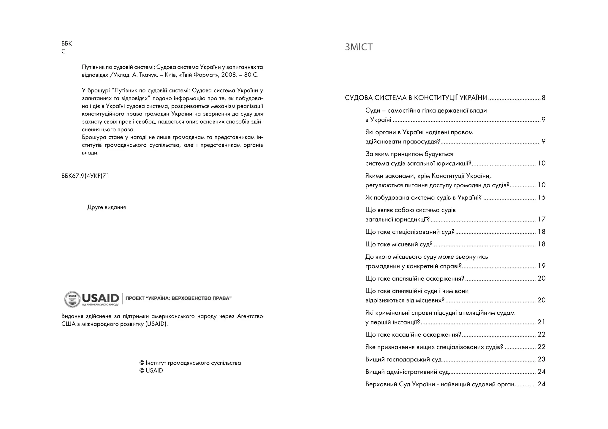 ББК
С	
Путівник по судовій системі: Судова система України у запитаннях та
відповідях /Уклад. А. Ткачук. – Київ, «Твій Формат», 2008. – 80 С.
У брошурі “Путівник по судовій системі: Судова система України у
запитаннях та відповідях” подано інформацію про те, як побудова-
на і діє в Україні судова система, розкривається механізм реалізації
конституційного права громадян України на звернення до суду для
захисту своїх прав і свобод, подається опис основних способів здій-
снення цього права.
Брошура стане у нагоді не лише громадянам та представникам ін-
ститутів громадянського суспільства, але і представникам органів
влади.
ББК67.9(4УКР)71
	 Друге видання
Видання здійснене за підтримки американського народу через Агентство
США з міжнародного розвитку (USAID).
		 	 © Інститут громадянського суспільства
			 © USAID
Зміст
Судова система в Конституції України.................................8
Суди – самостійна гілка державної влади
в Україні...........................................................................................9
Які органи в Україні наділені правом
здійснювати правосуддя?..............................................................9
За яким принципом будується
система судів загальної юрисдикції?........................................ 10
Якими законами, крім Конституції України,
регулюються питання доступу громадян до судів?................. 10
Як побудована система судів в Україні?................................. 15
Що являє собою система судів
загальної юрисдикції?................................................................. 17
Що таке спеціалізований суд?.................................................. 18
Що таке місцевий суд?............................................................... 18
До якого місцевого суду може звернутись
громадянин у конкретній справі?............................................. 19
Що таке апеляційне оскарження?............................................ 20
Що таке апеляційні суди і чим вони
відрізняються від місцевих?........................................................ 20
Які кримінальні справи підсудні апеляційним судам
у першій інстанції?....................................................................... 21
Що таке касаційне оскарження?.............................................. 22
Яке призначення вищих спеціалізованих судів?.................... 22
Вищий господарський суд.......................................................... 23
Вищий адміністративний суд..................................................... 24
Верховний Суд України - найвищий судовий орган.............. 24
 