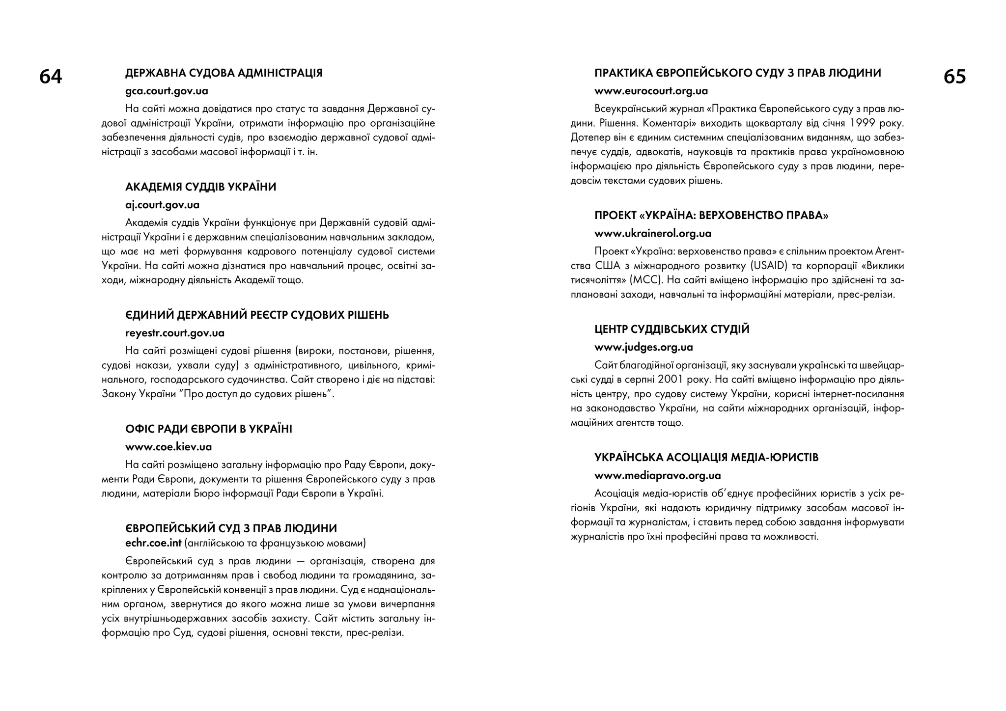 64 65Державна судова адміністрація
gca.court.gov.ua
На сайті можна довідатися про статус та завдання Державної су-
дової адміністрації України, отримати інформацію про організаційне
забезпечення діяльності судів, про взаємодію державної судової адмі-
ністрації з засобами масової інформації і т. ін.
Академія суддів України
aj.court.gov.ua
Академія суддів України функціонує при Державній судовій адмі-
ністрації України і є державним спеціалізованим навчальним закладом,
що має на меті формування кадрового потенціалу судової системи
України. На сайті можна дізнатися про навчальний процес, освітні за-
ходи, міжнародну діяльність Академії тощо.
ЄДИНИЙ ДЕРЖАВНИЙ РЕЄСТР СУДОВИХ РІШЕНЬ
reyestr.court.gov.ua
На сайті розміщені судові рішення (вироки, постанови, рішення,
судові накази, ухвали суду) з адміністративного, цивільного, кримі-
нального, господарського судочинства. Сайт створено і діє на підставі:
Закону України “Про доступ до судових рішень”.
Офіс Ради Європи в Україні
www.coe.kiev.ua
На сайті розміщено загальну інформацію про Раду Європи, доку-
менти Ради Європи, документи та рішення Європейського суду з прав
людини, матеріали Бюро інформації Ради Європи в Україні.
Європейський cуд з прав людини
echr.coe.int (англійською та французькою мовами)
Європейський суд з прав людини — організація, створена для
контролю за дотриманням прав і свобод людини та громадянина, за-
кріплених у Європейській конвенції з прав людини. Суд є наднаціональ-
ним органом, звернутися до якого можна лише за умови вичерпання
усіх внутрішньодержавних засобів захисту. Сайт містить загальну ін-
формацію про Суд, судові рішення, основні тексти, прес-релізи.
Практика Європейського суду з прав людини
www.eurocourt.org.ua
Всеукраїнський журнал «Практика Європейського суду з прав лю-
дини. Рішення. Коментарі» виходить щокварталу від січня 1999 року.
Дотепер він є єдиним системним спеціалізованим виданням, що забез-
печує суддів, адвокатів, науковців та практиків права україномовною
інформацією про діяльність Європейського суду з прав людини, пере-
довсім текстами судових рішень.
Проект «Україна: верховенство права»
www.ukrainerol.org.ua
Проект «Україна: верховенство права» є спільним проектом Агент-
ства США з міжнародного розвитку (USAID) та корпорації «Виклики
тисячоліття» (MCC). На сайті вміщено інформацію про здійснені та за-
плановані заходи, навчальні та інформаційні матеріали, прес-релізи.
Центр суддівських студій
www.judges.org.ua
Сайт благодійної організації, яку заснували українські та швейцар-
ські судді в серпні 2001 року. На сайті вміщено інформацію про діяль-
ність центру, про судову систему України, корисні інтернет-посилання
на законодавство України, на сайти міжнародних організацій, інфор-
маційних агентств тощо.
Українська асоціація медіа-юристів
www.mediapravo.org.ua
Асоціація медіа-юристів об’єднує професійних юристів з усіх ре-
гіонів України, які надають юридичну підтримку засобам масової ін-
формації та журналістам, і ставить перед собою завдання інформувати
журналістів про їхні професійні права та можливості.
 