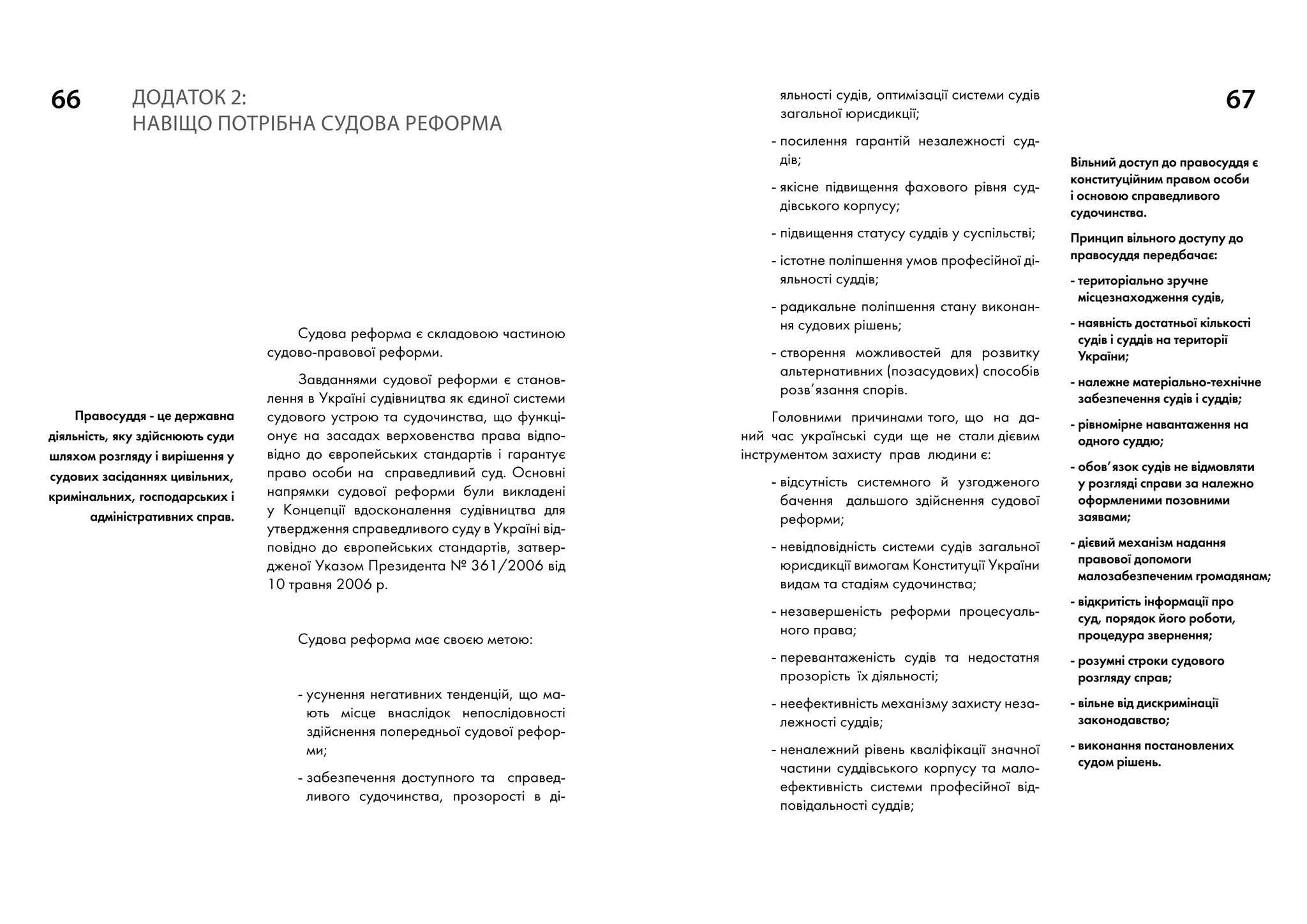 66 67
Судова реформа є складовою частиною
судово-правової реформи.
Завданнями судової реформи є станов-
лення в Україні судівництва як єдиної системи
судового устрою та судочинства, що функці-
онує на засадах верховенства права відпо-
відно до європейських стандартів і гарантує
право особи на справедливий суд. Основні
напрямки судової реформи були викладені
у Концепції вдосконалення судівництва для
утвердження справедливого суду в Україні від-
повідно до європейських стандартів, затвер-
дженої Указом Президента № 361/2006 від
10 травня 2006 р.
Судова реформа має своєю метою:
- усунення негативних тенденцій, що ма-
ють місце внаслідок непослідовності
здійснення попередньої судової рефор-
ми;
- забезпечення доступного та справед-
ливого судочинства, прозорості в ді-
Додаток 2:
НАВІЩО ПОТРІБНА СУДОВА РЕФОРМА
яльності судів, оптимізації системи судів
загальної юрисдикції;
- посилення гарантій незалежності суд-
дів;
- якісне підвищення фахового рівня суд-
дівського корпусу;
- підвищення статусу суддів у суспільстві;
- істотне поліпшення умов професійної ді-
яльності суддів;
- радикальне поліпшення стану виконан-
ня судових рішень;
- створення можливостей для розвитку
альтернативних (позасудових) способів
розв’язання спорів.
Головними причинами того, що на да-
ний час українські суди ще не стали дієвим
інструментом захисту прав людини є:
- відсутність системного й узгодженого
бачення дальшого здійснення судової
реформи;
- невідповідність системи судів загальної
юрисдикції вимогам Конституції України
видам та стадіям судочинства;
- незавершеність реформи процесуаль-
ного права;
- перевантаженість судів та недостатня
прозорість їх діяльності;
- неефективність механізму захисту неза-
лежності суддів;
- неналежний рівень кваліфікації значної
частини суддівського корпусу та мало-
ефективність системи професійної від-
повідальності суддів;
Правосуддя - це державна
діяльність, яку здійснюють суди
шляхом розгляду і вирішення у
судових засіданнях цивільних,
кримінальних, господарських і
адміністративних справ.
Вільний доступ до правосуддя є
конституційним правом особи
і основою справедливого
судочинства.
Принцип вільного доступу до
правосуддя передбачає:
- територіально зручне
місцезнаходження судів,
- наявність достатньої кількості
судів і суддів на території
України;
- належне матеріально-технічне
забезпечення судів і суддів;
- рівномірне навантаження на
одного суддю;
- обов’язок судів не відмовляти
у розгляді справи за належно
оформленими позовними
заявами;
- дієвий механізм надання
правової допомоги
малозабезпеченим громадянам;
- відкритість інформації про
суд, порядок його роботи,
процедура звернення;
- розумні строки судового
розгляду справ;
- вільне від дискримінації
законодавство;
- виконання постановлених
судом рішень.
 