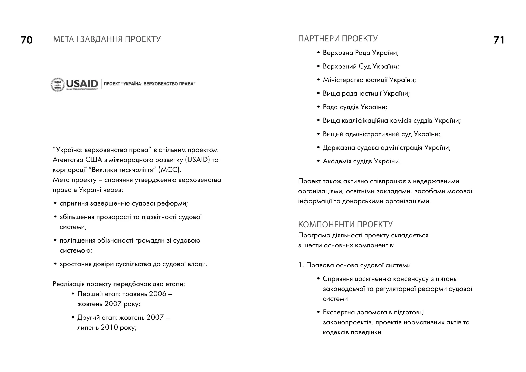 70 71
“Україна: верховенство права” є спільним проектом
Агентства США з міжнародного розвитку (USAID) та
корпорації “Виклики тисячоліття” (МСС).
Мета проекту – сприяння утвердженню верховенства
права в Україні через:
• сприяння завершенню судової реформи;
• збільшення прозорості та підзвітності судової
системи;
• поліпшення обізнаності громадян зі судовою
системою;
• зростання довіри суспільства до судової влади.
Реалізація проекту передбачає два етапи:
• Перший етап: травень 2006 –
жовтень 2007 року;
• Другий етап: жовтень 2007 –
липень 2010 року;
ПАРТНЕРИ ПРОЕКТУ
• Верховна Рада України;
• Верховний Суд України;
• Міністерство юстиції України;
• Вища рада юстиції України;
• Рада суддів України;
• Вища кваліфікаційна комісія суддів України;
• Вищий адміністративний суд України;
• Державна судова адміністрація України;
• Академія судідв України.
Проект також активно співпрацює з недержавними
організаціями, освітніми закладами, засобами масової
інформації та донорськими організаціями.
КОМПОНЕНТИ ПРОЕКТУ
Програма діяльності проекту складається
з шести основних компонентів:
1. Правова основа судової системи
• Сприяння досягненню консенсусу з питань
законодавчої та регуляторної реформи судової
системи.
• Експертна допомога в підготовці
законопроектів, проектів нормативних актів та
кодексів поведінки.
МЕТА І ЗАВДАННЯ ПРОЕКТУ
 