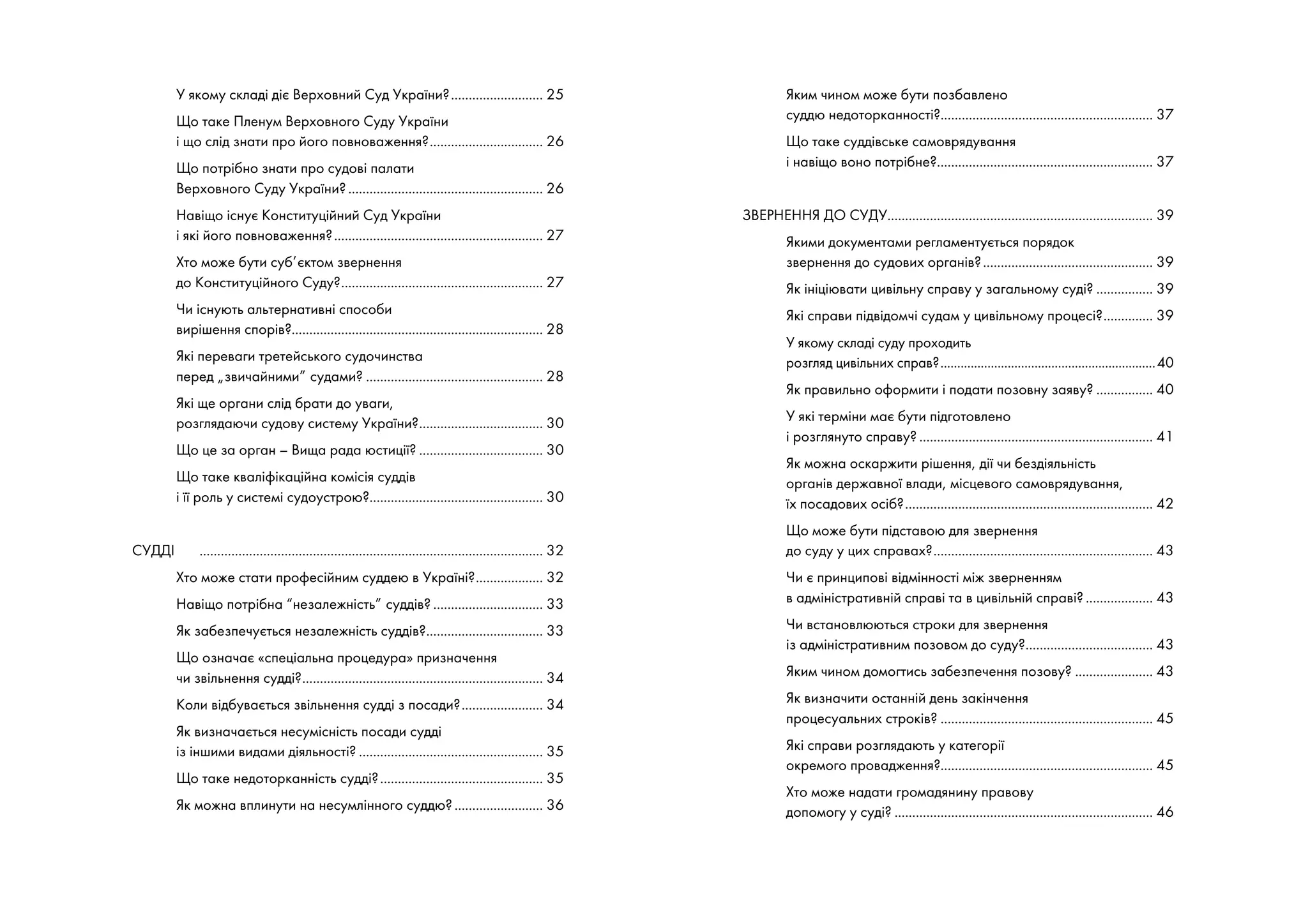 У якому складі діє Верховний Суд України?........................... 25
Що таке Пленум Верховного Суду України
і що слід знати про його повноваження?................................. 26
Що потрібно знати про судові палати
Верховного Суду України?........................................................ 26
Навіщо існує Конституційний Суд України
і які його повноваження?............................................................ 27
Хто може бути суб’єктом звернення
до Конституційного Суду?.......................................................... 27
Чи існують альтернативні способи
вирішення спорів?....................................................................... 28
Які переваги третейського судочинства
перед „звичайними” судами?................................................... 28
Які ще органи слід брати до уваги,
розглядаючи судову систему України?.................................... 30
Що це за орган – Вища рада юстиції?.................................... 30
Що таке кваліфікаційна комісія суддів
і її роль у системі судоустрою?.................................................. 30
СУДДІ	 .................................................................................................. 32
Хто може стати професійним суддею в Україні?.................... 32
Навіщо потрібна “незалежність” суддів?................................ 33
Як забезпечується незалежність суддів?.................................. 33
Що означає «спеціальна процедура» призначення
чи звільнення судді?..................................................................... 34
Коли відбувається звільнення судді з посади?........................ 34
Як визначається несумісність посади судді
із іншими видами діяльності?..................................................... 35
Що таке недоторканність судді?............................................... 35
Як можна вплинути на несумлінного суддю?.......................... 36
Яким чином може бути позбавлено
суддю недоторканності?............................................................ 37
Що таке суддівське самоврядування
і навіщо воно потрібне?.............................................................. 37
ЗВЕРНЕННЯ ДО СУДУ............................................................................ 39
Якими документами регламентується порядок
звернення до судових органів?................................................. 39
Як ініціювати цивільну справу у загальному суді?................. 39
Які справи підвідомчі судам у цивільному процесі?............... 39
У якому складі суду проходить
розгляд цивільних справ?.................................................................40
Як правильно оформити і подати позовну заяву?................. 40
У які терміни має бути підготовлено
і розглянуто справу?................................................................... 41
Як можна оскаржити рішення, дії чи бездіяльність
органів державної влади, місцевого самоврядування,
їх посадових осіб?....................................................................... 42
Що може бути підставою для звернення
до суду у цих справах?............................................................... 43
Чи є принципові відмінності між зверненням
в адміністративній справі та в цивільній справі?.................... 43
Чи встановлюються строки для звернення
із адміністративним позовом до суду?..................................... 43
Яким чином домогтись забезпечення позову?....................... 43
Як визначити останній день закінчення
процесуальних строків?............................................................. 45
Які справи розглядають у категорії
окремого провадження?............................................................ 45
Хто може надати громадянину правову
допомогу у суді?.......................................................................... 46
 