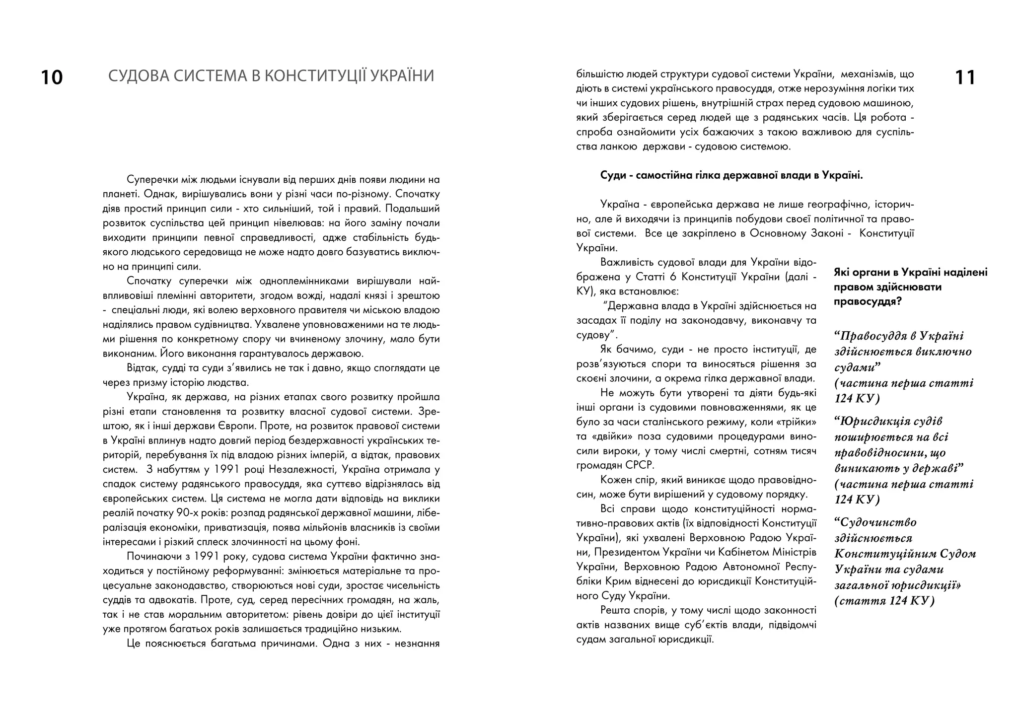 10 11
Суперечки між людьми існували від перших днів появи людини на
планеті. Однак, вирішувались вони у різні часи по-різному. Спочатку
діяв простий принцип сили - хто сильніший, той і правий. Подальший
розвиток суспільства цей принцип нівелював: на його заміну почали
виходити принципи певної справедливості, адже стабільність будь-
якого людського середовища не може надто довго базуватись виключ-
но на принципі сили.
Спочатку суперечки між одноплемінниками вирішували най-
впливовіші племінні авторитети, згодом вожді, надалі князі і зрештою
- спеціальні люди, які волею верховного правителя чи міською владою
наділялись правом судівництва. Ухвалене уповноваженими на те людь-
ми рішення по конкретному спору чи вчиненому злочину, мало бути
виконаним. Його виконання гарантувалось державою.
Відтак, судді та суди з’явились не так і давно, якщо споглядати це
через призму історію людства.
Україна, як держава, на різних етапах свого розвитку пройшла
різні етапи становлення та розвитку власної судової системи. Зре-
штою, як і інші держави Європи. Проте, на розвиток правової системи
в Україні вплинув надто довгий період бездержавності українських те-
риторій, перебування їх під владою різних імперій, а відтак, правових
систем. З набуттям у 1991 році Незалежності, Україна отримала у
спадок систему радянського правосуддя, яка суттєво відрізнялась від
європейських систем. Ця система не могла дати відповідь на виклики
реалій початку 90-х років: розпад радянської державної машини, лібе-
ралізація економіки, приватизація, поява мільйонів власників із своїми
інтересами і різкий сплеск злочинності на цьому фоні.
Починаючи з 1991 року, судова система України фактично зна-
ходиться у постійному реформуванні: змінюється матеріальне та про-
цесуальне законодавство, створюються нові суди, зростає чисельність
суддів та адвокатів. Проте, суд, серед пересічних громадян, на жаль,
так і не став моральним авторитетом: рівень довіри до цієї інституції
уже протягом багатьох років залишається традиційно низьким.
Це пояснюється багатьма причинами. Одна з них - незнання
більшістю людей структури судової системи України, механізмів, що
діють в системі українського правосуддя, отже нерозуміння логіки тих
чи інших судових рішень, внутрішній страх перед судовою машиною,
який зберігається серед людей ще з радянських часів. Ця робота -
спроба ознайомити усіх бажаючих з такою важливою для суспіль-
ства ланкою держави - судовою системою.
Суди - самостійна гілка державної влади в Україні.
Україна - європейська держава не лише географічно, історич-
но, але й виходячи із принципів побудови своєї політичної та право-
вої системи. Все це закріплено в Основному Законі - Конституції
України.
Важливість судової влади для України відо-
бражена у Статті 6 Конституції України (далі -
КУ), яка встановлює:
“Державна влада в Україні здійснюється на
засадах її поділу на законодавчу, виконавчу та
судову”.
Як бачимо, суди - не просто інституції, де
розв’язуються спори та виносяться рішення за
скоєні злочини, а окрема гілка державної влади.
Не можуть бути утворені та діяти будь-які
інші органи із судовими повноваженнями, як це
було за часи сталінського режиму, коли «трійки»
та «двійки» поза судовими процедурами вино-
сили вироки, у тому числі смертні, сотням тисяч
громадян СРСР.
Кожен спір, який виникає щодо правовідно-
син, може бути вирішений у судовому порядку.
Всі справи щодо конституційності норма­
тивно-правових актів (їх відповідності Конституції
України), які ухвалені Верховною Радою Украї-
ни, Президентом України чи Кабінетом Міністрів
України, Верховною Радою Автономної Респу-
бліки Крим віднесені до юрисдикції Конституцій-
ного Суду України.
Решта спорів, у тому числі щодо законності
актів названих вище суб’єктів влади, підвідомчі
судам загальної юрисдикції.
СУДОВА СИСТЕМА в Конституції УКРАЇНИ
Які органи в Україні наділені
правом здійснювати
правосуддя?
“Правосуддя в Україні
здійснюється виключно
судами”
(частина перша статті
124 КУ)
“Юрисдикція судів
поширюється на всі
правовідносини, що
виникають у державі”
(частина перша cтатті
124 КУ)
“Судочинство
здійснюється
Конституційним Судом
України та судами
загальної юрисдикції»
(cтаття 124 КУ)
 