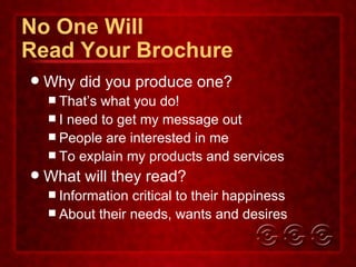No One Will Read Your Brochure Why did you produce one? That’s what you do! I need to get my message out People are interested in me To explain my products and services What will they read? Information critical to their happiness About their needs, wants and desires 