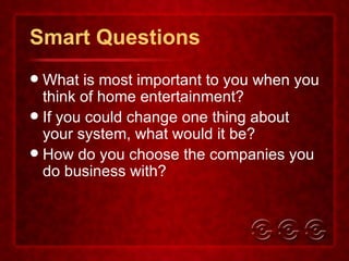 Smart Questions What is most important to you when you think of home entertainment? If you could change one thing about your system, what would it be? How do you choose the companies you do business with? 