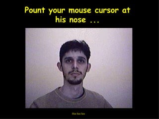 Pount your mouse cursor at his nose ... Hee hee hee  