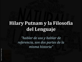 Hilary Putnam y la Filosofía
del Lenguaje
“hablar de uso y hablar de
referencia, son dos partes de la
misma historia”
 