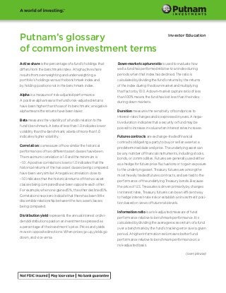 Putnam’s glossary                                                                                Investor Education


of common investment terms
Active share is the percentage of a fund’s holdings that       Down-market capture ratio is used to evaluate how
differs from the benchmark index. A high active share          well a fund has performed relative to an index during
results from overweighting and underweighting a                periods when that index has declined. The ratio is
portfolio’s holdings versus the benchmark index and            calculated by dividing the fund’s returns by the returns
by holding positions not in the benchmark index.               of the index during the down market and multiplying
                                                               that factor by 100. A down-market capture ratio of less
Alpha is a measure of risk-adjusted performance.
                                                               than 100% means the fund has lost less than the index
A positive alpha means the fund’s risk-adjusted returns
                                                               during down markets.
have been higher than those of its benchmark; a negative
alpha means the returns have been lower.                       Duration measures the sensitivity of bond prices to
                                                               interest-rate changes and is expressed in years. A nega-
Beta measures the volatility of a fund in relation to the
                                                               tive duration indicates that a security or fund may be
fund’s benchmark. A beta of less than 1.0 indicates lower
                                                               poised to increase in value when interest rates increase.
volatility than the benchmark; a beta of more than 1.0
indicates higher volatility.                                   Futures contracts are exchange-traded financial
                                                               contracts obligating a party to buy or sell an asset at a
Correlation is a measure of how similar the historical
                                                               predetermined date and price. The underlying asset can
performances of two different asset classes have been.
                                                               be any number of financial instruments, including stocks,
The maximum correlation is 1.0 and the minimum is
                                                               bonds, or commodities. Futures are generally used either
–1.0. A positive correlation close to 1.0 indicates that the
                                                               as a hedge for future price fluctuations or to gain exposure
historical returns of the two asset classes being compared
                                                               to the underlying asset. Treasury futures are among the
have been very similar. A negative correlation close to
                                                               most heavily traded futures contracts, and are tied to the
–1.0 indicates that the historical returns of the two asset
                                                               performance of the underlying Treasury bonds. Because
classes being compared have been opposite each other.
                                                               the price of U.S. Treasuries is driven primarily by changes
For example, when one gained 5%, the other declined 5%.
                                                               in interest rates, Treasury futures can be an efficient way
Correlations near zero indicate that there has been little
                                                               to hedge interest-rate risk or establish an investment posi-
discernible relationship between the two asset classes
                                                               tion based on views of future rate levels.
being compared.
                                                               Information ratio is a risk-adjusted measure of fund
Distribution yield represents the annual interest or divi-
                                                               performance relative to benchmark performance. It is
dend distributions paid on an investment expressed as
                                                               calculated by dividing the average excess return of a fund
a percentage of the investment’s price. Prices and yields
                                                               over a benchmark by the fund’s tracking error over a given
move in opposite directions: When prices go up, yields go
                                                               period. A higher information ratio means better fund
down, and vice versa.
                                                               performance relative to benchmark performance on a
                                                               risk-adjusted basis.

                                                                                                             (over, please)
 