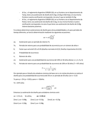 - Al Sur, el reglamento Argentino CIRSOR 103, en su frontera con el departamento de
Tarija, tiene una aceleración de diseño de 0.15g y 0.25g en Bermejo; en esa misma
frontera nuestra zonificación corresponde a la zona 5 que es también 0.25g.
- Al Sur, el reglamento Argentino CIRSOR 103, en su frontera con el departamento de
Potosí, tiene una aceleración de diseño de 0.15g; en esa misma frontera nuestra
zonificación corresponde a la zona 4 que tiene una aceleración de diseño de 0.20g.
Valores bastante próximos.
Si se desea determinar aceleraciones de diseño para otras probabilidades y /o para periodos de
tiempo diferente, se hará la determinación mediante las siguientes ecuaciones:
𝑎𝑥 = 𝑎1 (
𝑇𝑥
𝑇1
)
𝑘
ax; Aceleración para un periodo de retorno Tx
Tx; Periodo de retorno para una probabilidad de ocurrencia p en un número de años n
K; Factor que varía de 0.25 a 0.35 (diseños normales k=0.25; Diseños importantes K=0.35)
p; Probabilidad de ocurrencia
n; Número de años
a1; Aceleración para una probabilidad de ocurrencia del 10% en 50 años (Zonas 1, 2, 3, 4 y 5)
T1; Periodo de retorno para una probabilidad de ocurrencia de 10% en 50 años (T = 475 años)
𝑇 =
1
1 − (1 − 𝑝)
1
𝑛
⁄
Por ejemplo para el diseño de aisladores sísmicos de base con o sin núcleo de plomo se realiza el
diseño para una probabilidad de ocurrencia del 2% en un periodo de 50 años con k = 0.25
Tx para p = 2% (p = 0.02) y para n = 50años
Tx = 2475 años
𝑎𝑥 = (
2475
475
)
0.25
𝑎1
Entonces La aceleración de diseño para aisladores sísmicos será:
ax = 1.51 a1; Se utiliza, ax = 1.50 a1
Zona 1; ax = 0.08g Zona 2; ax = 0.15g Zona3; ax = 0.23g
Zona 4; ax = 0.30g Zona 5; ax = 0.38g
 