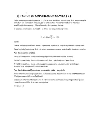 o
E) FACTOR DE AMPLIFICACION SISMICA ( C )
En los periodos comprendidos entre Ts y Tp, se tiene la máxima amplificación de la respuesta de la
estructura a la aceleración del suelo, por lo tanto se hace necesario introducir la meseta de
amplificación de respuesta ( C ) en el espectro de respuesta sísmica.
El factor de amplificación sísmica ( C ) se define por la siguiente expresión:
𝐶 = 2.50 ∗ (
𝑇𝑝
𝑇
) ≤ 2.50
Donde:
Tp es el periodo que define la meseta superior del espectro de respuesta para cada tipo de suelo
T es el periodo fundamental de la estructura, que se estimada de acuerdo a los siguientes criterios
Para diseño sísmico estático.
T = H/35 Para edificios sismoresistentes por pórticos (En la dirección del análisis)
T = H/45 Para edificios sismoresistentes por pórticos, cajas de ascensor y escaleras
T = H/60 Para edificios sismoresistentes por muros de corte principalmente, también para
estructuras de mampostería (muros portantes)
Para diseño dinámico (Recomiendo combinación modal – espectral).
T = Se determinaran con programas de análisis estructural (Recomiendo el uso del SAP2000 o del
ETABS, por su precisión y confiabilidad)
Se deberán determinar tantos modos de vibración como sean necesarios para garantizar que se
cubra al menos el 90% de la masa participativa.
n = #pisos x 3
 