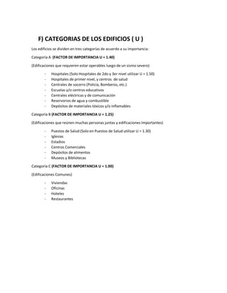 F) CATEGORIAS DE LOS EDIFICIOS ( U )
Los edificios se dividen en tres categorías de acuerdo a su importancia:
Categoría A (FACTOR DE IMPORTANCIA U = 1.40)
(Edificaciones que requieren estar operables luego de un sismo severo)
- Hospitales (Solo Hospitales de 2do y 3er nivel utilizar U = 1.50)
- Hospitales de primer nivel, y centros de salud
- Centrales de socorro (Policía, Bomberos, etc.)
- Escuelas y/o centros educativos
- Centrales eléctricas y de comunicación
- Reservorios de agua y combustible
- Depósitos de materiales tóxicos y/o inflamables
Categoría B (FACTOR DE IMPORTANCIA U = 1.25)
(Edificaciones que reúnen muchas personas juntas y edificaciones Importantes)
- Puestos de Salud (Solo en Puestos de Salud utilizar U = 1.30)
- Iglesias
- Estadios
- Centros Comerciales
- Depósitos de alimentos
- Museos y Bibliotecas
Categoría C (FACTOR DE IMPORTANCIA U = 1.00)
(Edificaciones Comunes)
- Viviendas
- Oficinas
- Hoteles
- Restaurantes
 