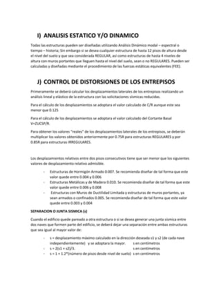 I) ANALISIS ESTATICO Y/O DINAMICO
Todas las estructuras pueden ser diseñadas utilizando Análisis Dinámico modal – espectral o
tiempo – historia; Sin embargo si se desea cualquier estructura de hasta 12 pisos de altura desde
el nivel del suelo y que sea considerada REGULAR, así como estructuras de hasta 4 niveles de
altura con muros portantes que lleguen hasta el nivel del suelo, sean o no REGULARES. Pueden ser
calculadas y diseñadas mediante el procedimiento de las fuerzas estáticas equivalentes (FEE).
J) CONTROL DE DISTORSIONES DE LOS ENTREPISOS
Primeramente se deberá calcular los desplazamientos laterales de los entrepisos realizando un
análisis lineal y elástico de la estructura con las solicitaciones sísmicas reducidas.
Para el cálculo de los desplazamientos se adoptara el valor calculado de C/R aunque este sea
menor que 0.125
Para el cálculo de los desplazamientos se adoptara el valor calculado del Cortante Basal
V=ZUCSP/R.
Para obtener los valores “reales” de los desplazamientos laterales de los entrepisos, se deberán
multiplicar los valores obtenidos anteriormente por 0.75R para estructuras REGULARES y por
0.85R para estructuras IRREGULARES.
Los desplazamientos relativos entre dos pisos consecutivos tiene que ser menor que los siguientes
valores de desplazamiento relativo admisible.
- Estructuras de Hormigón Armado 0.007. Se recomienda diseñar de tal forma que este
valor quede entre 0.004 y 0.006
- Estructuras Metálicas y de Madera 0.010. Se recomienda diseñar de tal forma que este
valor quede entre 0.006 y 0.008
- Estructuras con Muros de Ductilidad Limitada y estructuras de muros portantes, ya
sean armados o confinados 0.005. Se recomienda diseñar de tal forma que este valor
quede entre 0.003 y 0.004
SEPARACION O JUNTA SISMICA (s)
Cuando el edificio quede pareado a otra estructura o si se desea generar una junta sísmica entre
dos naves que formen parte del edificio, se deberá dejar una separación entre ambas estructuras
que sea igual al mayor valor de:
- s = desplazamiento máximo calculado en la dirección deseada s1 y s2 (de cada nave
independientemente) y se adoptara la mayor. s en centímetros
- s = 2(s1 + s2)/3. s en centímetros
- s = 1 + 1.2*(número de pisos desde nivel de suelo) s en centímetros
 