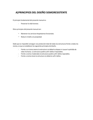 A)PRINCIPIOS DEL DISEÑO SISMORESISTENTE
El principio fundamental del presente manual es:
- Preservar la vida humana
Otros principios del presente manual son:
- Mantener los servicios Hospitalarios funcionales
- Reducir el daño a la propiedad
Dado que es imposible conseguir una protección total de todas las estructuras frente a todos los
sismos, es que se establecen los siguientes principios de diseño.
- Frente a un sismo severo la estructura no debería colapsar ni causar la pérdida de
vidas humanas. La estructura podría sufrir daños irreparables.
- Frente a sismos moderados la estructura podría sufrir daños reparables.
- Frente a sismos leves la estructura no debería sufrir daños.
 
