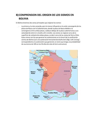 B)COMPRENSION DEL ORIGEN DE LOS SISMOS EN
BOLIVIA
En Bolivia tenemos dos zonas principales que originan los sismos:
- La primera y la más conocida, pero la menos influyente es la unión convergente de las
placas de Nazca con la Sudamericana, donde la placa de Nazca debido a la
convergencia entre ambas placas, subduce debajo de la placa sudamericana a una
velocidad de entre 6.1 cm/año a 8.5 cm/año. Los sismos se originan cerca de la
superficie de contacto de ambas placas, es decir cerca de las costas de Perú y Chile.
Estos sismos son los que generan las aceleraciones en la Zona 4 de la zonificación
sísmica de Bolivia (con una aceleración horizontal de diseño de 0.20g o 195 cm/seg2
,
correspondiente a la aceleración que generaría un sismo que tenga una probabilidad
de ocurrencia de 10% en los 50 años de vida útil de la estructura).
 