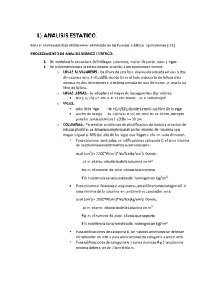 L) ANALISIS ESTATICO.
Para el análisis estático utilizaremos el método de las Fuerzas Estáticas Equivalentes (FEE).
PROCEDIMIENTO DE ANALISIS SISMICO ESTATICO.
1. Se modelara la estructura definida por columnas, muros de corte, losas y vigas.
2. Se predimensionara la estructura de acuerdo a los siguientes criterios:
o LOSAS ALIVIANADAS.- La altura de una losa alivianada armada en una o dos
direcciones sera: H=(Ln/25), donde Ln es el lado mas corto de la losa si es
armada en dos direcciones y si es losa armada en una direccion Ln sera la luz
libre de la losa.
o LOSAS LLENAS.- Se adoptara el mayor de los siguientes dos valores:
 H = (Ln/25) – 5 cm o H = L/40 donde L es el lado mayor.
o VIGAS.-
 Alto de la viga Hv = (Lv/12), donde Lv es la luz libre de la viga.
 Ancho de la viga Bv = (0.50 – 0.65) Hv pero Bv >= 25 cm, excepto
para las zonas sismicas 1 y 2 Bv >= 20 cm.
o COLUMNAS.- Para evitar problemas de plastificacion de nudos y creacion de
rotulas plasticas se debera cumplir que el ancho minimo de columna sea
mayor o igual al 80% del alto de las vigas que llegan a ella en cada direccion.
 Para columnas centradas, en edificaciones categoria C, el area minima
de la columna en centimetros cuadrados sera:
Acol (cm2
) = 2200*At(m2
)*Np/fck(kg/cm2
). Donde,
At es el area tributaria de la columna en m2
Np es el numero de pisos o losas que soporta
Fck resistencia caracteristica del hormigon en Kg/cm2
 Para columnas laterales o esquineras, en edificaciones categoria C el
area minima de la columna en centimetros cuadrados sera:
Acol (cm2
) = 2850*At(m2
)*Np/fck(kg/cm2
). Donde,
At es el area tributaria de la columna en m2
Np es el numero de pisos o losas que soporta
Fck resistencia caracteristica del hormigon en Kg/cm2
 Para edificaciones de categoria B, los valores anteriores se deberan
incrementar en 20% y para edificaciones de categoria A en un 40%.
 Para edificaciones de categoria A y zonas sismicas 4 y 5 la columna
minima debera ser de 25cm X 40cm.
 