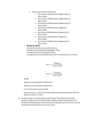  Dimensiones minimas de columna:
 Zona Sismica 1 (Edificaciones Categoria A,B y C)
20cm x 20cm
 Zona Sismica 2 (Edificaciones Categoria A,B y C)
20cm x 20cm
 Zona Sismica 3 (Edificaciones Categoria A,B y C)
25cm x 25cm
 Zona Sismica 4 (Edificaciones Categoria A)
25cm x 40cm
 Zona Sismica 4 (Edificaciones Categoria B y C)
25cm x 25cm
 Zona Sismica 5 (Edificaciones Categoria A)
25cm x 40cm
 Zona Sismica 5 (Edificaciones Categoria B y C)
25cm x 25cm
o MUROS DE CORTE.-
El ancho minimo de los muros de corte sera:
Para Muros de Ductilidad Limitada (MDL) 10 cm.
Para Muros de Corte normalmente 20 cm.
La longitud total minima de Muros de Corte en cada direccion X y Y seran:
𝐿𝑚𝑐, 𝑥 =
𝑉𝑏𝑎𝑠𝑎𝑙, 𝑥
0.36 𝑏 √𝑓𝑐𝑘
2
𝐿𝑚𝑐, 𝑦 =
𝑉𝑏𝑎𝑠𝑎𝑙, 𝑦
0.36 𝑏 √𝑓𝑐𝑘
2
Donde,
Vbasal,x es el corte basal en la direccion X
Vbasal,y es el corte basal en la direccion Y
b es el ancho de los muros de corte
Lmc,x y/o Lmc,y >= 1.20 m. Por lo que la dimension minima de un Muro de Corte
debera ser 0.20 m. X 1.20 m.
3. Se determinaran los Centos de Masa “geometricos” de los elementos de corte
(Columnas y Muros de Corte) de cada piso y debera tratarse de que esten lo mas
alineados verticalmente para evitar distorsiones indeseadas que fracturarian nuestros
elementos de corte (columnas y muros de corte).
 