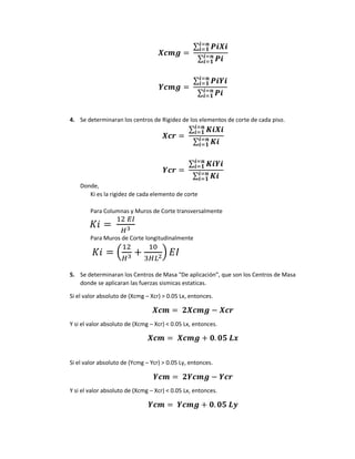 𝑿𝒄𝒎𝒈 =
∑ 𝑷𝒊𝑿𝒊
𝒊=𝒏
𝒊=𝟏
∑ 𝑷𝒊
𝒊=𝒏
𝒊=𝟏
𝒀𝒄𝒎𝒈 =
∑ 𝑷𝒊𝒀𝒊
𝒊=𝒏
𝒊=𝟏
∑ 𝑷𝒊
𝒊=𝒏
𝒊=𝟏
4. Se determinaran los centros de Rigidez de los elementos de corte de cada piso.
𝑿𝒄𝒓 =
∑ 𝑲𝒊𝑿𝒊
𝒊=𝒏
𝒊=𝟏
∑ 𝑲𝒊
𝒊=𝒏
𝒊=𝟏
𝒀𝒄𝒓 =
∑ 𝑲𝒊𝒀𝒊
𝒊=𝒏
𝒊=𝟏
∑ 𝑲𝒊
𝒊=𝒏
𝒊=𝟏
Donde,
Ki es la rigidez de cada elemento de corte
Para Columnas y Muros de Corte transversalmente
𝐾𝑖 =
12 𝐸𝐼
𝐻3
Para Muros de Corte longitudinalmente
𝐾𝑖 = (
12
𝐻3 +
10
3𝐻𝐿2) 𝐸𝐼
5. Se determinaran los Centros de Masa “De aplicación”, que son los Centros de Masa
donde se aplicaran las fuerzas sismicas estaticas.
Si el valor absoluto de (Xcmg – Xcr) > 0.05 Lx, entonces.
𝑿𝒄𝒎 = 𝟐𝑿𝒄𝒎𝒈 − 𝑿𝒄𝒓
Y si el valor absoluto de (Xcmg – Xcr) < 0.05 Lx, entonces.
𝑿𝒄𝒎 = 𝑿𝒄𝒎𝒈 + 𝟎. 𝟎𝟓 𝑳𝒙
Si el valor absoluto de (Ycmg – Ycr) > 0.05 Ly, entonces.
𝒀𝒄𝒎 = 𝟐𝒀𝒄𝒎𝒈 − 𝒀𝒄𝒓
Y si el valor absoluto de (Xcmg – Xcr) < 0.05 Lx, entonces.
𝒀𝒄𝒎 = 𝒀𝒄𝒎𝒈 + 𝟎. 𝟎𝟓 𝑳𝒚
 