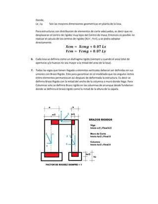 Donde,
Lx ; Ly Son las mayores dimensiones geometricas en planta de la losa.
Para estructuras con distribucion de elementos de corte adecuados, es decir que no
desplazaran el centro de rigidez muy lejos del Centro de masa, Entonces es posible no
realizar el calculo de los centros de rigidez (Xcri ; Ycri), y se podra adoptar
directamente.
𝑿𝒄𝒎 = 𝑿𝒄𝒎𝒈 + 𝟎. 𝟎𝟕 𝑳𝒙
𝒀𝒄𝒎 = 𝒀𝒄𝒎𝒈 + 𝟎. 𝟎𝟕 𝑳𝒚
6. Cada losa se definira como un diafragma rigido (siempre y cuando el area total de
aperturas y/o huecos no sea mayor a la mitad del area de la losa).
7. Todas las vigas que tienen llegada a elemntos verticales deberan ser definidas en sus
uniones con Brazo Rigido. Esto para garantizar en el modelado que los angulos rectos
entre elementos permanezcan asi despues de deformada la estructura. Es decir se
definira Brazo Rigido con la mitad del ancho de la columna o muro donde llega. Para
Columnas solo se definira Brazo rigido en las columnas de arranque desde fundacion
donde se definira el brazo rigido como la mitad de la altura de la zapata.
 