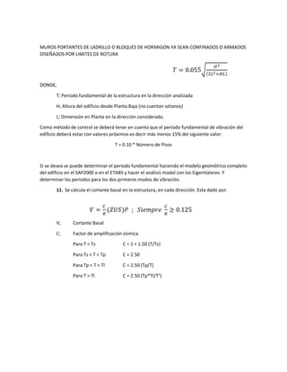 MUROS PORTANTES DE LADRILLO O BLOQUES DE HORMIGON YA SEAN CONFINADOS O ARMADOS
DISEÑADOS POR LIMITES DE ROTURA
𝑇 = 0.055√
𝐻3
(2𝐿2+𝐻𝐿)
DONDE,
T; Periodo fundamental de la estructura en la dirección analizada
H; Altura del edificio desde Planta Baja (no cuentan sótanos)
L; Dimensión en Planta en la dirección considerada.
Como método de control se deberá tener en cuenta que el periodo fundamental de vibración del
edificio deberá estar con valores próximos es decir más menos 15% del siguiente valor:
T = 0.10 * Número de Pisos
Si se desea se puede determinar el periodo fundamental haciendo el modelo geométrico completo
del edificio en el SAP2000 o en el ETABS y hacer el análisis modal con los EigenValores. Y
determinar los periodos para los dos primeros modos de vibración.
11. Se calcula el cortante basal en la estructura, en cada dirección. Esta dado por:
𝑉 =
𝐶
𝑅
(𝑍𝑈𝑆)𝑃 ; 𝑆𝑖𝑒𝑚𝑝𝑟𝑒
𝐶
𝑅
≥ 0.125
V; Cortante Basal
C; Factor de amplificación sísmica
Para T < Ts C = 1 + 1.50 (T/Ts)
Para Ts < T < Tp C = 2.50
Para Tp < T < Tl C = 2.50 (Tp/T)
Para T > Tl C = 2.50 (Tp*Tl/T2
)
 