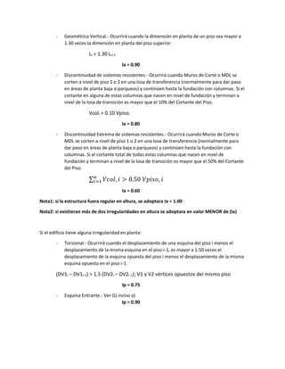 - Geométrica Vertical.- Ocurrirá cuando la dimensión en planta de un piso sea mayor a
1.30 veces la dimensión en planta del piso superior.
Li > 1.30 Li+1
Ia = 0.90
- Discontinuidad de sistemas resistentes.- Ocurrirá cuando Muros de Corte o MDL se
corten a nivel de piso 1 o 2 en una losa de transferencia (normalmente para dar paso
en áreas de planta baja o parqueos) y continúen hasta la fundación con columnas. Si el
cortante en alguna de estas columnas que nacen en nivel de fundación y terminan a
nivel de la losa de transición es mayor que el 10% del Cortante del Piso.
Vcoli > 0.10 Vpisoi
Ia = 0.80
- Discontinuidad Extrema de sistemas resistentes.- Ocurrirá cuando Muros de Corte o
MDL se corten a nivel de piso 1 o 2 en una losa de transferencia (normalmente para
dar paso en áreas de planta baja o parqueos) y continúen hasta la fundación con
columnas. Si el cortante total de todas estas columnas que nacen en nivel de
fundación y terminan a nivel de la losa de transición es mayor que el 50% del Cortante
del Piso.
∑ 𝑉𝑐𝑜𝑙, 𝑖
𝑛
𝑖=1 > 0.50 𝑉𝑝𝑖𝑠𝑜, 𝑖
Ia = 0.60
Nota1: si la estructura fuera regular en altura, se adoptara Ia = 1.00
Nota2: si existieran más de dos irregularidades en altura se adoptara en valor MENOR de (Ia)
Si el edificio tiene alguna Irregularidad en planta:
- Torsional.- Ocurrirá cuando el desplazamiento de una esquina del piso i menos el
desplazamiento de la misma esquina en el piso i-1, es mayor a 1.50 veces el
desplazamiento de la esquina opuesta del piso i menos el desplazamiento de la misma
esquina opuesta en el piso i-1.
(DV1i – DV1i-1) > 1.5 (DV2i – DV2i-1); V1 y V2 vértices opuestos del mismo piso
Ip = 0.75
- Esquina Entrante.- Ver G) inciso a)
Ip = 0.90
 