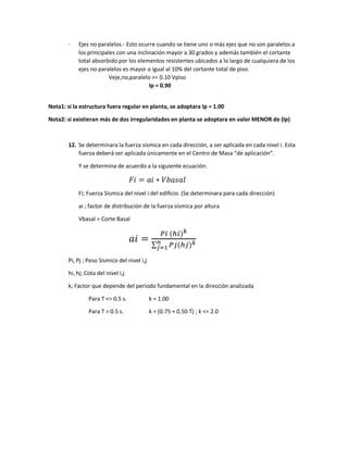 - Ejes no paralelos.- Esto ocurre cuando se tiene uno o más ejes que no son paralelos a
los principales con una inclinación mayor a 30 grados y además también el cortante
total absorbido por los elementos resistentes ubicados a lo largo de cualquiera de los
ejes no paralelos es mayor o igual al 10% del cortante total de piso.
Veje,no,paralelo >= 0.10 Vpiso
Ip = 0.90
Nota1: si la estructura fuera regular en planta, se adoptara Ip = 1.00
Nota2: si existieran más de dos irregularidades en planta se adoptara en valor MENOR de (Ip)
12. Se determinara la fuerza sísmica en cada dirección, a ser aplicada en cada nivel i. Esta
fuerza deberá ser aplicada únicamente en el Centro de Masa “de aplicación”.
Y se determina de acuerdo a la siguiente ecuación:
𝐹𝑖 = 𝑎𝑖 ∗ 𝑉𝑏𝑎𝑠𝑎𝑙
Fi; Fuerza Sísmica del nivel i del edificio. (Se determinara para cada dirección)
ai ; factor de distribución de la fuerza sísmica por altura
Vbasal = Corte Basal
𝑎𝑖 =
𝑃𝑖 (ℎ𝑖)𝑘
∑ 𝑃𝑗(ℎ𝑗)𝑘
𝑛
𝑗=1
Pi, Pj ; Peso Sísmico del nivel i,j
hi, hj; Cota del nivel i,j
k; Factor que depende del periodo fundamental en la dirección analizada
Para T <= 0.5 s. k = 1.00
Para T > 0.5 s. k = (0.75 + 0.50 T) ; k <= 2.0
 