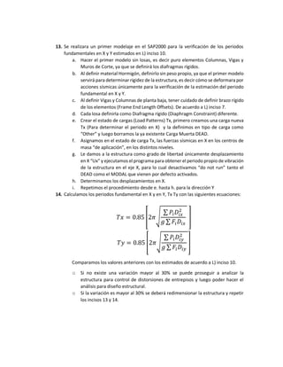 13. Se realizara un primer modelaje en el SAP2000 para la verificación de los periodos
fundamentales en X y Y estimados en L) inciso 10.
a. Hacer el primer modelo sin losas, es decir puro elementos Columnas, Vigas y
Muros de Corte, ya que se definirá los diafragmas rígidos.
b. Al definir material Hormigón, definirlo sin peso propio, ya que el primer modelo
servirá para determinar rigidez de la estructura, es decir cómo se deformara por
acciones sísmicas únicamente para la verificación de la estimación del periodo
fundamental en X y Y.
c. Al definir Vigas y Columnas de planta baja, tener cuidado de definir brazo rígido
de los elementos (Frame End Length Offsets). De acuerdo a L) inciso 7.
d. Cada losa definirla como Diafragma rígido (Diaphragm Constraint) diferente.
e. Crear el estado de cargas (Load Patterns) Tx, primero creamos una carga nueva
Tx (Para determinar el periodo en X) y la definimos en tipo de carga como
“Other” y luego borramos la ya existente Carga Muerta DEAD.
f. Asignamos en el estado de carga Tx, las fuerzas sísmicas en X en los centros de
masa “de aplicación”, en los distintos niveles.
g. Le damos a la estructura como grado de libertad únicamente desplazamiento
en X “Ux” y ejecutamos el programa para obtener el periodo propio de vibración
de la estructura en el eje X, para lo cual desactivamos “do not run” tanto el
DEAD como el MODAL que vienen por defecto activados.
h. Determinamos los desplazamientos en X.
i. Repetimos el procedimiento desde e. hasta h. para la dirección Y
14. Calculamos los periodos fundamental en X y en Y, Tx Ty con las siguientes ecuaciones:
𝑇𝑥 = 0.85 [2𝜋√
∑ 𝑃𝑖𝐷𝑖𝑥
2
𝑔 ∑ 𝐹𝑖𝐷𝑖𝑥
]
𝑇𝑦 = 0.85 [2𝜋√
∑ 𝑃𝑖𝐷𝑖𝑦
2
𝑔 ∑ 𝐹𝑖𝐷𝑖𝑦
]
Comparamos los valores anteriores con los estimados de acuerdo a L) inciso 10.
o Si no existe una variación mayor al 30% se puede proseguir a analizar la
estructura para control de distorsiones de entrepisos y luego poder hacer el
análisis para diseño estructural.
o Si la variación es mayor al 30% se deberá redimensionar la estructura y repetir
los incisos 13 y 14.
 