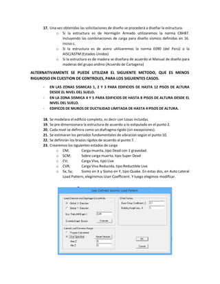 17. Una vez obtenidas las solicitaciones de diseño se procederá a diseñar la estructura:
o Si la estructura es de Hormigón Armado utilizaremos la norma CBH87.
Incluyendo las combinaciones de carga para diseño sísmico definidas en 16.
Inciso c.
o Si la estructura es de acero utilizaremos la norma E090 (del Perú) o la
AISC/ASTM (Estados Unidos)
o Si la estructura es de madera se diseñara de acuerdo al Manual de diseño para
maderas del grupo andino (Acuerdo de Cartagena)
ALTERNATIVAMENTE SE PUEDE UTILIZAR EL SIGUIENTE METODO, QUE ES MENOS
RIGUROSO EN CUESTION DE CONTROLES, PARA LOS SIGUIENTES CASOS.
- EN LAS ZONAS SISMICAS 1, 2 Y 3 PARA EDIFICIOS DE HASTA 12 PISOS DE ALTURA
DESDE EL NIVEL DEL SUELO.
- EN LA ZONA SISMICA 4 Y 5 PARA EDIFICIOS DE HASTA 8 PISOS DE ALTURA DESDE EL
NIVEL DEL SUELO.
- EDIFICOS DE MUROS DE DUCTILIDAD LIMITADA DE HASTA 4 PISOS DE ALTURA.
18. Se modelara el edificio completo, es decir con Losas incluidas.
19. Se pre dimensionara la estructura de acuerdo a lo estipulado en el punto 2.
20. Cada nivel se definira como un diafragma rigido (sin excepciones).
21. Se estimaran los periodos fundamentales de vibracion según el punto 10.
22. Se definirán los brazos rígidos de acuerdo al punto 7.
23. Crearemos los siguientes estados de carga
o CM; Carga muerta, tipo Dead con 1 gravedad.
o SCM; Sobre carga muerta, tipo Super Dead
o CV; Carga Viva, tipo Live
o CVR; Carga Viva Reducida, tipo Reductible Live
o Sx; Sy; Sismo en X y Sismo en Y, tipo Quake. En estas dos, en Auto Lateral
Load Pattern, elegiremos User Coefficient. Y luego elegimos modificar.
 