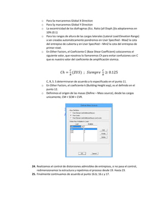 o Para Sx marcaremos Global X Direction
o Para Sy marcaremos Global Y Direction
o La excentricidad de los diafragmas (Ecc. Ratio (all Diaph.))la adoptaremos en
10% (0.1)
o Para los rangos de altura de las cargas laterales (Lateral Load Elevation Range)
a ser creadas automáticamente pondremos en User Specified - MaxZ la cota
del entrepiso de cubierta y en User Specified – MinZ la cota del entrepiso de
primer nivel.
o En Other Factors, el Coeficiente C (Base Shear Coefficient) colocaremos el
siguiente valor, que nosotros lo llamaremos Ch para evitar confusiones con C
que es nuestro valor del coeficiente de amplificación sísmica.
𝐶ℎ =
𝐶
𝑅
(𝑍𝑈𝑆) ; 𝑆𝑖𝑒𝑚𝑝𝑟𝑒
𝐶
𝑅
≥ 0.125
C, R, S. S determinaran de acuerdo a lo especificado en el punto 11.
o En Other Factors, el coeficiente k (Building Height exp), es el definido en el
punto 12.
o Definimos el origen de las masas (Define – Mass source), desde las cargas
unicamente, CM + SCM + CVR.
24. Realizamos el control de distorsiones admisibles de entrepisos, si no pasa el control,
redimensionamos la estructura y repetimos el proceso desde 19. Hasta 23.
25. Finalmente continuamos de acuerdo al punto 16.b; 16.c y 17.
 