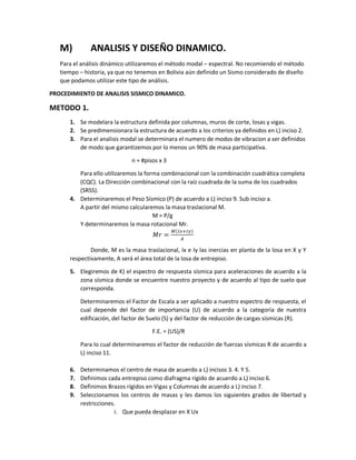 M) ANALISIS Y DISEÑO DINAMICO.
Para el análisis dinámico utilizaremos el método modal – espectral. No recomiendo el método
tiempo – historia, ya que no tenemos en Bolivia aún definido un Sismo considerado de diseño
que podamos utilizar este tipo de análisis.
PROCEDIMIENTO DE ANALISIS SISMICO DINAMICO.
METODO 1.
1. Se modelara la estructura definida por columnas, muros de corte, losas y vigas.
2. Se predimensionara la estructura de acuerdo a los criterios ya definidos en L) inciso 2.
3. Para el analisis modal se determinara el numero de modos de vibracion a ser definidos
de modo que garantizemos por lo menos un 90% de masa participativa.
n = #pisos x 3
Para ello utilizaremos la forma combinacional con la combinación cuadrática completa
(CQC). La Dirección combinacional con la raíz cuadrada de la suma de los cuadrados
(SRSS).
4. Determinaremos el Peso Sísmico (P) de acuerdo a L) inciso 9. Sub inciso a.
A partir del mismo calcularemos la masa traslacional M.
M = P/g
Y determinaremos la masa rotacional Mr.
𝑀𝑟 =
𝑀(𝐼𝑥+𝐼𝑦)
𝐴
Donde, M es la masa traslacional, Ix e Iy las inercias en planta de la losa en X y Y
respectivamente, A será el área total de la losa de entrepiso.
5. Elegiremos de K) el espectro de respuesta sísmica para aceleraciones de acuerdo a la
zona sísmica donde se encuentre nuestro proyecto y de acuerdo al tipo de suelo que
corresponda.
Determinaremos el Factor de Escala a ser aplicado a nuestro espectro de respuesta, el
cual depende del factor de importancia (U) de acuerdo a la categoría de nuestra
edificación, del factor de Suelo (S) y del factor de reducción de cargas sísmicas (R).
F.E. = (US)/R
Para lo cual determinaremos el factor de reducción de fuerzas sísmicas R de acuerdo a
L) inciso 11.
6. Determinamos el centro de masa de acuerdo a L) incisos 3. 4. Y 5.
7. Definimos cada entrepiso como diafragma rígido de acuerdo a L) inciso 6.
8. Definimos Brazos rígidos en Vigas y Columnas de acuerdo a L) inciso 7.
9. Seleccionamos los centros de masas y les damos los siguientes grados de libertad y
restricciones.
i. Que pueda desplazar en X Ux
 