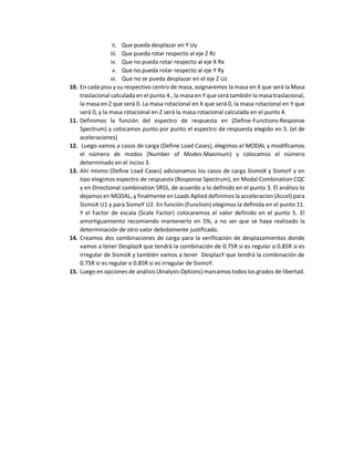 ii. Que pueda desplazar en Y Uy
iii. Que pueda rotar respecto al eje Z Rz
iv. Que no pueda rotar respecto al eje X Rx
v. Que no pueda rotar respecto al eje Y Ry
vi. Que no se pueda desplazar en el eje Z Uz
10. En cada piso y su respectivo centro de masa, asignaremos la masa en X que será la Masa
traslacional calculada en el punto 4., la masa en Y que será también la masa traslacional,
la masa en Z que será 0. La masa rotacional en X que será 0, la masa rotacional en Y que
será 0, y la masa rotacional en Z será la masa rotacional calculada en el punto 4.
11. Definimos la función del espectro de respuesta en (Define-Functions-Response
Spectrum) y colocamos punto por punto el espectro de respuesta elegido en 5. (el de
aceleraciones)
12. Luego vamos a casos de carga (Define Load Cases), elegimos el MODAL y modificamos
el número de modos (Number of Modes-Maximum) y colocamos el número
determinado en el inciso 3.
13. Ahí mismo (Define Load Cases) adicionamos los casos de carga SismoX y SismoY y en
tipo elegimos espectro de respuesta (Rosponse Spectrum), en Modal Combination CQC
y en Directional combination SRSS, de acuerdo a lo definido en el punto 3. El análisis lo
dejamos en MODAL, y finalmente en Loads Aplied definimos la acceleracion (Accel) para
SismoX U1 y para SismoY U2. En función (Function) elegimos la definida en el punto 11.
Y el Factor de escala (Scale Factor) colocaremos el valor definido en el punto 5. El
amortiguamiento recomiendo mantenerlo en 5%, a no ser que se haya realizado la
determinación de otro valor debidamente justificado.
14. Creamos dos combinaciones de carga para la verificación de desplazamientos donde
vamos a tener DesplazX que tendrá la combinación de 0.75R si es regular o 0.85R si es
irregular de SismoX y también vamos a tener DesplazY que tendrá la combinación de
0.75R si es regular o 0.85R si es irregular de SismoY.
15. Luego en opciones de análisis (Analysis Options) marcamos todos los grados de libertad.
 