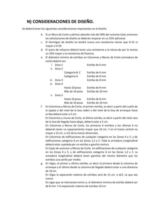 N) CONSIDERACIONES DE DISEÑO.
Se deberá tener las siguientes consideraciones importantes en el diseño:
b. Si un Muro de Corte o pórtico absorbe más del 30% del cortante total, entonces
las solicitaciones de diseño se deberán mayorar en un 25% adicional.
c. El Hormigon de diseño no tendrá nunca una resistencia menor que H-21 ni
mayor a H-50
d. El acero de refuerzo deberá tener una resistencia a la rotura de por lo menos
un 25% mayor a la resistencia de fluencia.
e. El diámetro mínimo de estribos en Columnas y Muros de Corte (armadura de
corte) deberá ser:
i. Zona 1 Estribo de 6 mm
ii. Zona 2
Categoría B, C Estribo de 6 mm
Categoría A Estribo de 8 mm
iii. Zona 3 Estribo de 8 mm
iv. Zona 4
Hasta 10 pisos Estribo de 8 mm
Más de 10 pisos Estribo de 10 mm
v. Zona 5
Hasta 10 pisos Estribo de 8 mm
Más de 10 pisos Estribo de 10 mm
f. En Columnas y Muros de Corte, el primer estribo, es decir a partir del cuello de
la zapata o del nivel de la losa radier o del nivel de la losa de arranque hacia
arriba deberá estar a 5 cm.
En Columnas y muros de Corte, el último estribo, es decir a partir del cielo raso
de la losa de llegada hacia abajo, deberá estar a 5 cm.
En Columnas y Muros de Corte, los primeros 6 estribos y los últimos 6 no
deberán tener un espaciamiento mayor que 10 cm. Y en el tramo central no
mayor a 15 cm. o 1/2 de la menor dimensión.
En Columnas de edificaciones de cualquier categoría en las Zonas 4 y 5, y de
edificaciones categoría A en las Zonas 1,2 y 3. Toda la armadura Longitudinal
deberá estar sujetada por un estribo o gancho sismico.
En Cajas de ascensor y Muros de Corte en edificaciones de cualquier categoría
en las Zonas 4 y 5, y de edificaciones categoría A en las Zonas 1,2 y 3. La
armadura longitudinal deberá tener ganchos del mismo diámetro que los
estribos una varilla por medio.
g. En Vigas, el primer y último estribo, es decir el primero desde la columna de
arranque y el último desde la columna de llegada deberá estar a una distancia
de 10 cm.
En Vigas la separación máxima de estribos será de 15 cm. o d/2. La que sea
menor
En vigas que se intersecten entre sí, el diámetro mínimo de estribo deberá ser
de 8 mm. Y la separación máxima de estribos 10 cm.
 