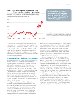 PUTNAM INVESTMENTS | putnam.com
3
One troubling trend behind this impressive decrease
in unemployment is that the labor force participation rate
has not risen, as it normally would at this point in the cycle.
This anomaly is likely due to the fact that the United
States, like most developed economies, is beginning to
experience the effects of an aging population. This key
statistic bears closer attention as we continue to be on the
lookout for signs of deflation.
Risk assets deserve the benefit of the doubt.
Viewing policy issues and market fundamentals together,
we favor continuity in investment positioning going
into the third quarter. Equities and high-yield credit, we
believe, offer more attractive total return potential than
other interest-rate risk and inflation-sensitive assets,
including TIPS and commodities. We also have a some-
what sanguine view of looming U.S. policy risks. Although
Congress and the President will likely face off again to
raise the debt ceiling, rising tax receipts have reduced
the political sensitivity of the deficit. We do not antici-
pate theatrics that will derail the economy. Similarly, any
tapering by the Fed — either real or implied — is unlikely to
raise the risk of recession.
On a global scale, we regard U.S. and Japanese
equities to be among the most promising assets. The
reforms launched by Japan’s prime minister Shinzo Abe
have sparked both controversy and volatility in equity,
currency, and debt markets. However, we believe Abe
appears poised to consolidate his grip on policy in July’s
elections to the Diet’s upper house, which should allow
him to follow through on the “third arrow” of his agenda,
adding structural reforms to the monetary and fiscal policy
changes already instituted. Given that structural change
would bring the deepest and most sustainable benefits,
we favor a tilt toward Japanese equities as these poli-
cies make their way into legislation over the next several
months. Importantly, expectations are low for true and
sweeping reforms, so any progress on this front would
likely generate a positive surprise.
We have less optimism for Europe and emerging
markets. While the threats of a European deleveraging
event or a hard landing in China remain severely dimin-
ished, we have some concerns about credit conditions in
European peripheral markets and in China’s banking sector.
Meanwhile, China’s economic deceleration is quite clear,
and has implications for a range of other emerging markets
linked to China by trade. One consequence has been a drop
in commodity prices this year, which has contributed to the
underperformance of emerging markets.
Overall, the world is still starved for yield-generating
investments as the major central banks keep policy rates
extremely accommodative. Their efforts are at least
partially in response to the fact that deflation remains a
threat to the global economy. So long as policy measures
can prevent deflation, portfolios should favor equity and
other risk assets over more interest-rate-sensitive bonds.
Figure 2. �Buying a home is easier today than
it has been in more than a generation
National Association of Realtors Home Affordability
Composite Index, 1/31/89–4/30/13
100
125
150
175
200
225
19921/31/89 200420001996 2008 2012 4/30/13
Dynamics of the housing
market include low prices,
low mortgage rates, high
pent-up demand, and insti-
tutional investment.
Sources: Bloomberg, National Association of Realtors. An
index above 100 signifies that a family earning the median
income has more than enough income to qualify for a loan
on a median-priced home.
 