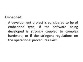 Embedded:
A development project is considered to be of
embedded type, if the software being
developed is strongly coupled to complex
hardware, or if the stringent regulations on
the operational procedures exist.
 