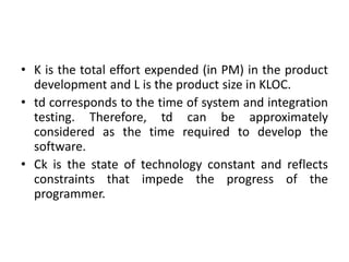 • K is the total effort expended (in PM) in the product
development and L is the product size in KLOC.
• td corresponds to the time of system and integration
testing. Therefore, td can be approximately
considered as the time required to develop the
software.
• Ck is the state of technology constant and reflects
constraints that impede the progress of the
programmer.
 
