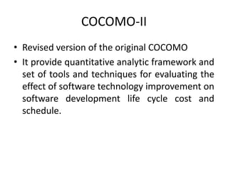 COCOMO-II
• Revised version of the original COCOMO
• It provide quantitative analytic framework and
set of tools and techniques for evaluating the
effect of software technology improvement on
software development life cycle cost and
schedule.
 