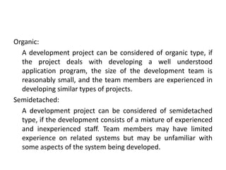 Organic:
A development project can be considered of organic type, if
the project deals with developing a well understood
application program, the size of the development team is
reasonably small, and the team members are experienced in
developing similar types of projects.
Semidetached:
A development project can be considered of semidetached
type, if the development consists of a mixture of experienced
and inexperienced staff. Team members may have limited
experience on related systems but may be unfamiliar with
some aspects of the system being developed.
 