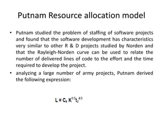 Putnam Resource allocation model
• Putnam studied the problem of staffing of software projects
and found that the software development has characteristics
very similar to other R & D projects studied by Norden and
that the Rayleigh-Norden curve can be used to relate the
number of delivered lines of code to the effort and the time
required to develop the project.
• analyzing a large number of army projects, Putnam derived
the following expression:
 