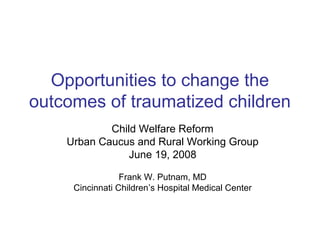 Opportunities to change the outcomes of traumatized children 
Child Welfare Reform 
Urban Caucus and Rural Working Group 
June 19, 2008 
Frank W. Putnam, MD 
Cincinnati Children’s Hospital Medical Center  