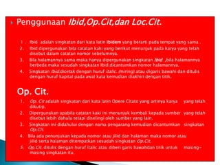 

Penggunaan Ibid,Op.Cit,dan Loc.Cit.
1 . Ibid adalah singkatan dari kata latin ibidem yang berarti pada tempat yang sama .
2. Ibid dipergunakan bila catatan kaki yang berikut menunjuk pada karya yang telah
disebut dalam catatan nomor sebelumnya.
3. Bila halamannya sama maka hanya dipergunakan singkatan Ibid ,bila halamannya
berbeda maka sesudah singkatan Ibid.dicantumkan nomor halamannya.
4. Singkatan Ibid.dicetak dengan huruf italic. (miring) atau digaris bawahi dan ditulis
dengan huruf kapital pada awal kata kemudian diakhiri dengan titik.

Op. Cit.
1.
2.
3.

Op. Cit adalah singkatan dari kata latin Opere Citato yang artinya karya

yang telah

dikutip.
Dipergunakan apabila catatan kaki ini menunjuk kembali kepada sumber yang telah
disebut lebih dahulu tetapi diselingi oleh sumber yang lain.
Singkatan ini didahului dengan nama pengarang kemudian dicantumkan singkatan

Op.Cit.

4. Bila ada penunjukan kepada nomor atau jilid dan halaman maka nomor atau
jilid serta halaman ditempatkan sesudah singkatan Op.Cit.
5. Op.Cit. ditulis dengan huruf italic atau diberi garis bawahdan titik untuk masingmasing singkatan itu.

 