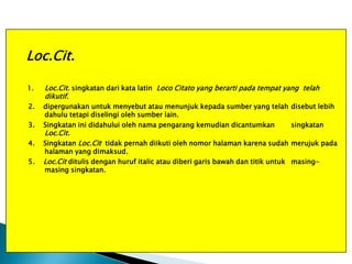 Loc.Cit.
1.

Loc.Cit. singkatan dari kata latin Loco Citato yang berarti pada tempat yang telah
dikutif.

2.

dipergunakan untuk menyebut atau menunjuk kepada sumber yang telah disebut lebih
dahulu tetapi diselingi oleh sumber lain.
Singkatan ini didahului oleh nama pengarang kemudian dicantumkan
singkatan

3.
4.
5.

Loc.Cit.

Singkatan Loc.Cit tidak pernah diikuti oleh nomor halaman karena sudah merujuk pada
halaman yang dimaksud.
Loc.Cit ditulis dengan huruf italic atau diberi garis bawah dan titik untuk masingmasing singkatan.

 
